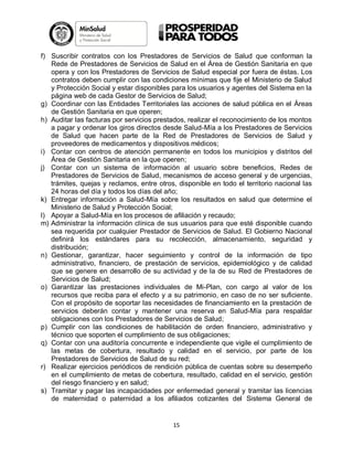 f) Suscribir contratos con los Prestadores de Servicios de Salud que conforman la
Rede de Prestadores de Servicios de Salud en el Área de Gestión Sanitaria en que
opera y con los Prestadores de Servicios de Salud especial por fuera de éstas. Los
contratos deben cumplir con las condiciones mínimas que fije el Ministerio de Salud
y Protección Social y estar disponibles para los usuarios y agentes del Sistema en la
página web de cada Gestor de Servicios de Salud;
g) Coordinar con las Entidades Territoriales las acciones de salud pública en el Áreas
de Gestión Sanitaria en que operen;
h) Auditar las facturas por servicios prestados, realizar el reconocimiento de los montos
a pagar y ordenar los giros directos desde Salud-Mía a los Prestadores de Servicios
de Salud que hacen parte de la Red de Prestadores de Servicios de Salud y
proveedores de medicamentos y dispositivos médicos;
i) Contar con centros de atención permanente en todos los municipios y distritos del
Área de Gestión Sanitaria en la que operen;
j) Contar con un sistema de información al usuario sobre beneficios, Redes de
Prestadores de Servicios de Salud, mecanismos de acceso general y de urgencias,
trámites, quejas y reclamos, entre otros, disponible en todo el territorio nacional las
24 horas del día y todos los días del año;
k) Entregar información a Salud-Mía sobre los resultados en salud que determine el
Ministerio de Salud y Protección Social;
l) Apoyar a Salud-Mía en los procesos de afiliación y recaudo;
m) Administrar la información clínica de sus usuarios para que esté disponible cuando
sea requerida por cualquier Prestador de Servicios de Salud. El Gobierno Nacional
definirá los estándares para su recolección, almacenamiento, seguridad y
distribución;
n) Gestionar, garantizar, hacer seguimiento y control de la información de tipo
administrativo, financiero, de prestación de servicios, epidemiológico y de calidad
que se genere en desarrollo de su actividad y de la de su Red de Prestadores de
Servicios de Salud;
o) Garantizar las prestaciones individuales de Mi-Plan, con cargo al valor de los
recursos que reciba para el efecto y a su patrimonio, en caso de no ser suficiente.
Con el propósito de soportar las necesidades de financiamiento en la prestación de
servicios deberán contar y mantener una reserva en Salud-Mía para respaldar
obligaciones con los Prestadores de Servicios de Salud;
p) Cumplir con las condiciones de habilitación de orden financiero, administrativo y
técnico que soporten el cumplimiento de sus obligaciones;
q) Contar con una auditoría concurrente e independiente que vigile el cumplimiento de
las metas de cobertura, resultado y calidad en el servicio, por parte de los
Prestadores de Servicios de Salud de su red;
r) Realizar ejercicios periódicos de rendición pública de cuentas sobre su desempeño
en el cumplimiento de metas de cobertura, resultado, calidad en el servicio, gestión
del riesgo financiero y en salud;
s) Tramitar y pagar las incapacidades por enfermedad general y tramitar las licencias
de maternidad o paternidad a los afiliados cotizantes del Sistema General de

15

 