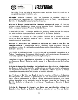Seguridad Social en Salud y las reconocidas a víctimas, de conformidad con la
delegación que determine Salud-Mía.
Parágrafo. Mientras Salud-Mía inicia las funciones de afiliación, recaudo y
administración de los recursos, las Entidades Promotoras de Salud y los Gestores de
Servicios de Salud podrán adelantar dichas funciones.
Artículo 28. Ámbito de operación del Gestor de Servicios de Salud. Los Gestores
de Servicios de Salud podrán operar en una Área de Gestión Sanitaria y constituir
filiales para operar en otras Áreas de Gestión Sanitaria.
El Ministerio de Salud y Protección Social podrá definir un número mínimo de usuarios
por cada Gestor de Servicios de Salud para una Área de Gestión Sanitaria.
Los Gestores de Servicios de Salud pueden participar en la operación de una
respectiva Área de Gestión Sanitaria cuando cumplan con todos los requisitos
establecidos en la presente ley.
Artículo 29. Habilitación de Gestores de Servicios de Salud en una Área de
Gestión Sanitaria. El Ministerio de Salud y Protección Social definirá los criterios y
condiciones mínimas de habilitación de cada Gestor de Servicios de Salud en una Área
de Gestión Sanitaria.
Los criterios de habilitación deben incluir como mínimo la integralidad y suficiencia de la
Red de Prestadores de Servicios de Salud, respaldo patrimonial, margen de solvencia,
reservas y capacidad de gestión administrativa y tecnológica.
La verificación de las condiciones de habilitación y la determinación de su permanencia
en el Área de Gestión Sanitaria estará a cargo de la Superintendencia Nacional de
Salud.
Artículo 30. Operación simultánea de los Regímenes Contributivo y Subsidiado.
Los Gestores de Servicios de Salud podrán atender simultáneamente los afiliados de
los Regímenes Contributivo y Subsidiado. No obstante, deberán separar el manejo
contable de ambos regímenes en unidades de negocio diferentes.
Los Gestores de Servicios de Salud al atender usuarios del Régimen Subsidiado
deberán prestar los servicios, en primer lugar, con los Prestadores de Servicios de
Salud Públicos presentes en el Área de Gestión Sanitaria donde operan. Si la oferta
pública disponible no es suficiente para la demanda requerida, los Gestores de
Servicios de Salud podrán prestar el servicio con Prestadores de Servicios de Salud
Privados.
Artículo 31. Gestores de Servicios de Salud con participación pública. Los
Departamentos, Distritos y Ciudades Capitales, presentes en una Área de Gestión
16

 