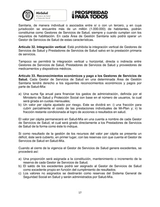 Sanitaria, de manera individual o asociados entre sí o con un tercero, y en cuya
jurisdicción se encuentre más de un millón (1.000.000) de habitantes, podrán
constituirse como Gestores de Servicios de Salud, siempre y cuando cumplan con los
requisitos de habilitación. En cada Área de Gestión Sanitaria solo podrá operar un
Gestor de Servicios de Salud de estas características.
Artículo 32. Integración vertical. Está prohibida la integración vertical de Gestores de
Servicios de Salud y Prestadores de Servicios de Salud salvo en la prestación primaria
de servicios.
Tampoco se permitirá la integración vertical u horizontal, directa o indirecta entre
Gestores de Servicios de Salud, Prestadores de Servicios de Salud y proveedores de
medicamentos y dispositivos médicos.
Artículo 33. Reconocimientos económicos y pago a los Gestores de Servicios de
Salud. Cada Gestor de Servicios de Salud en una determinada Área de Gestión
Sanitaria tendrá derecho a los siguientes reconocimientos económicos y pagos por
parte de Salud-Mía:
a) Una suma fija anual para financiar los gastos de administración, definida por el
Ministerio de Salud y Protección Social con base en el número de usuarios, la cual
será girada en cuotas mensuales;
b) Un valor per cápita ajustado por riesgo. Este se dividirá en: i) una fracción para
cubrir parcialmente el costo de las prestaciones individuales de Mi-Plan y; ii) la
fracción restante condicionada al logro de acciones o resultados en salud.
El valor per cápita permanecerá en Salud-Mía en una cuenta a nombre de cada Gestor
de Servicios de Salud, el cual será girado directamente a los Prestadores de Servicios
de Salud de la forma como éste lo indique.
Si como resultado de la gestión de los recursos del valor per cápita se presenta un
déficit, éste será cubierto, en primer lugar, con las reservas con que cuenta el Gestor de
Servicios de Salud en Salud-Mía.
Cuando al cierre de la vigencia el Gestor de Servicios de Salud genere excedentes, se
procederá así:
a) Una proporción será asignada a la constitución, mantenimiento o incremento de la
reserva de cada Gestor de Servicios de Salud;
b) El saldo de los excedentes podrá ser asignado al Gestor de Servicios de Salud
como excedente propio en función del cumplimiento de resultados;
c) Los valores no asignados se destinarán como reservas del Sistema General de
Seguridad Social en Salud y serán administrados por Salud-Mía.

17

 