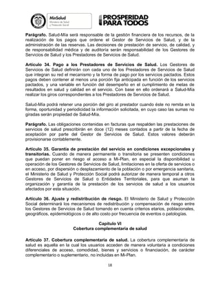 Parágrafo. Salud-Mía será responsable de la gestión financiera de los recursos, de la
realización de los pagos que ordene el Gestor de Servicios de Salud, y de la
administración de las reservas. Las decisiones de prestación de servicio, de calidad, y
de responsabilidad médica y de auditoría serán responsabilidad de los Gestores de
Servicios de Salud y los Prestadores de Servicios de Salud.
Artículo 34. Pago a los Prestadores de Servicios de Salud. Los Gestores de
Servicios de Salud definirán con cada uno de los Prestadores de Servicios de Salud
que integran su red el mecanismo y la forma de pago por los servicios pactados. Estos
pagos deben contener al menos una porción fija anticipada en función de los servicios
pactados, y una variable en función del desempeño en el cumplimiento de metas de
resultados en salud y calidad en el servicio. Con base en ello ordenará a Salud-Mía
realizar los giros correspondientes a los Prestadores de Servicios de Salud.
Salud-Mía podrá retener una porción del giro al prestador cuando éste no remita en la
forma, oportunidad y periodicidad la información solicitada, en cuyo caso las sumas no
giradas serán propiedad de Salud-Mía.
Parágrafo. Las obligaciones contenidas en facturas que respalden las prestaciones de
servicios de salud prescribirán en doce (12) meses contados a partir de la fecha de
aceptación por parte del Gestor de Servicios de Salud. Estos valores deberán
provisionarse contablemente.
Artículo 35. Garantía de prestación del servicio en condiciones excepcionales y
transitorias. Cuando de manera permanente o transitoria se presenten condiciones
que puedan poner en riesgo el acceso a Mi-Plan, en especial la disponibilidad u
operación de los Gestores de Servicios de Salud, limitaciones en la oferta de servicios o
en acceso, por dispersión o desplazamiento de la población o por emergencia sanitaria,
el Ministerio de Salud y Protección Social podrá autorizar de manera temporal a otros
Gestores de Servicios de Salud o Entidades Territoriales, para que asuman la
organización y garantía de la prestación de los servicios de salud a los usuarios
afectados por esta situación.
Artículo 36. Ajuste y redistribución de riesgo. El Ministerio de Salud y Protección
Social determinará los mecanismos de redistribución y compensación de riesgo entre
los Gestores de Servicios de Salud tomando en cuenta criterios etarios, poblacionales,
geográficos, epidemiológicos o de alto costo por frecuencia de eventos o patologías.
Capítulo VI
Cobertura complementaria de salud
Artículo 37. Cobertura complementaria de salud. La cobertura complementaria de
salud es aquella en la cual los usuarios acceden de manera voluntaria a condiciones
diferenciales de acceso, comodidad, bienes y servicios o financiación, de carácter
complementario o suplementario, no incluidas en Mi-Plan.
18

 
