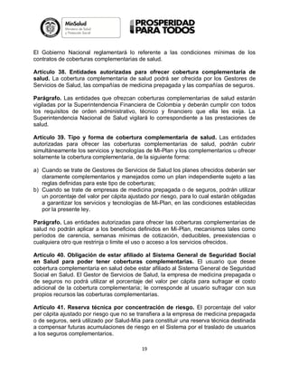 El Gobierno Nacional reglamentará lo referente a las condiciones mínimas de los
contratos de coberturas complementarias de salud.
Artículo 38. Entidades autorizadas para ofrecer cobertura complementaria de
salud. La cobertura complementaria de salud podrá ser ofrecida por los Gestores de
Servicios de Salud, las compañías de medicina prepagada y las compañías de seguros.
Parágrafo. Las entidades que ofrezcan coberturas complementarias de salud estarán
vigiladas por la Superintendencia Financiera de Colombia y deberán cumplir con todos
los requisitos de orden administrativo, técnico y financiero que ella les exija. La
Superintendencia Nacional de Salud vigilará lo correspondiente a las prestaciones de
salud.
Artículo 39. Tipo y forma de cobertura complementaria de salud. Las entidades
autorizadas para ofrecer las coberturas complementarias de salud, podrán cubrir
simultáneamente los servicios y tecnologías de Mi-Plan y los complementarios u ofrecer
solamente la cobertura complementaria, de la siguiente forma:
a) Cuando se trate de Gestores de Servicios de Salud los planes ofrecidos deberán ser
claramente complementarios y manejados como un plan independiente sujeto a las
reglas definidas para este tipo de coberturas;
b) Cuando se trate de empresas de medicina prepagada o de seguros, podrán utilizar
un porcentaje del valor per cápita ajustado por riesgo, para lo cual estarán obligadas
a garantizar los servicios y tecnologías de Mi-Plan, en las condiciones establecidas
por la presente ley.
Parágrafo. Las entidades autorizadas para ofrecer las coberturas complementarias de
salud no podrán aplicar a los beneficios definidos en Mi-Plan, mecanismos tales como
períodos de carencia, semanas mínimas de cotización, deducibles, preexistencias o
cualquiera otro que restrinja o limite el uso o acceso a los servicios ofrecidos.
Artículo 40. Obligación de estar afiliado al Sistema General de Seguridad Social
en Salud para poder tener coberturas complementarias. El usuario que desee
cobertura complementaria en salud debe estar afiliado al Sistema General de Seguridad
Social en Salud. El Gestor de Servicios de Salud, la empresa de medicina prepagada o
de seguros no podrá utilizar el porcentaje del valor per cápita para sufragar el costo
adicional de la cobertura complementaria; le corresponde al usuario sufragar con sus
propios recursos las coberturas complementarias.
Artículo 41. Reserva técnica por concentración de riesgo. El porcentaje del valor
per cápita ajustado por riesgo que no se transfiera a la empresa de medicina prepagada
o de seguros, será utilizado por Salud-Mía para constituir una reserva técnica destinada
a compensar futuras acumulaciones de riesgo en el Sistema por el traslado de usuarios
a los seguros complementarios.
19

 