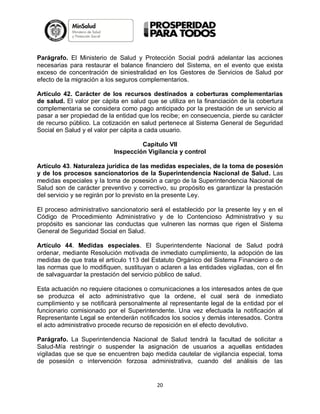 Parágrafo. El Ministerio de Salud y Protección Social podrá adelantar las acciones
necesarias para restaurar el balance financiero del Sistema, en el evento que exista
exceso de concentración de siniestralidad en los Gestores de Servicios de Salud por
efecto de la migración a los seguros complementarios.
Artículo 42. Carácter de los recursos destinados a coberturas complementarias
de salud. El valor per cápita en salud que se utiliza en la financiación de la cobertura
complementaria se considera como pago anticipado por la prestación de un servicio al
pasar a ser propiedad de la entidad que los recibe; en consecuencia, pierde su carácter
de recurso público. La cotización en salud pertenece al Sistema General de Seguridad
Social en Salud y el valor per cápita a cada usuario.
Capítulo VII
Inspección Vigilancia y control
Artículo 43. Naturaleza jurídica de las medidas especiales, de la toma de posesión
y de los procesos sancionatorios de la Superintendencia Nacional de Salud. Las
medidas especiales y la toma de posesión a cargo de la Superintendencia Nacional de
Salud son de carácter preventivo y correctivo, su propósito es garantizar la prestación
del servicio y se regirán por lo previsto en la presente Ley.
El proceso administrativo sancionatorio será el establecido por la presente ley y en el
Código de Procedimiento Administrativo y de lo Contencioso Administrativo y su
propósito es sancionar las conductas que vulneren las normas que rigen el Sistema
General de Seguridad Social en Salud.
Artículo 44. Medidas especiales. El Superintendente Nacional de Salud podrá
ordenar, mediante Resolución motivada de inmediato cumplimiento, la adopción de las
medidas de que trata el artículo 113 del Estatuto Orgánico del Sistema Financiero o de
las normas que lo modifiquen, sustituyan o aclaren a las entidades vigiladas, con el fin
de salvaguardar la prestación del servicio público de salud.
Esta actuación no requiere citaciones o comunicaciones a los interesados antes de que
se produzca el acto administrativo que la ordene, el cual será de inmediato
cumplimiento y se notificará personalmente al representante legal de la entidad por el
funcionario comisionado por el Superintendente. Una vez efectuada la notificación al
Representante Legal se entenderán notificados los socios y demás interesados. Contra
el acto administrativo procede recurso de reposición en el efecto devolutivo.
Parágrafo. La Superintendencia Nacional de Salud tendrá la facultad de solicitar a
Salud-Mía restringir o suspender la asignación de usuarios a aquellas entidades
vigiladas que se que se encuentren bajo medida cautelar de vigilancia especial, toma
de posesión o intervención forzosa administrativa, cuando del análisis de las

20

 