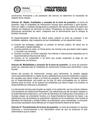 condiciones financieras y de prestación del servicio se determine la necesidad de
adoptar dicha medida.
Artículo 45. Objeto, finalidades y causales de la toma de posesión. La toma de
posesión, bajo la modalidad de intervención forzosa para administrar o para liquidar,
tiene por objeto y finalidad salvaguardar la prestación del servicio público de salud que
realizan los Gestores de Servicios de Salud, Prestadores de Servicios de Salud y las
direcciones territoriales de salud, cualquiera sea la denominación que le otorgue la
Entidad Territorial.
El Superintendente Nacional de Salud podrá ordenar la toma de posesión a las
entidades vigiladas, bajo cualquiera de sus modalidades, en los siguientes casos:
a) Cuando las entidades vigiladas no prestan el servicio público de salud con la
continuidad y calidad debidas;
b) Cuando persista en violar, en forma grave, las normas a las que deben estar sujetos
o incumplir sus contratos;
c) Cuando incumpla, en forma reiterada, las órdenes e instrucciones expedidas por la
Superintendencia Nacional de Salud;
d) Cuando se ha suspendido o se teme que pueda suspender el pago de sus
obligaciones con terceros.
Artículo 46. Modalidades y duración de la toma de posesión. La toma de posesión
podrá ser ordenada bajo la modalidad de intervención forzosa para administrar o para
liquidar.
Dentro del proceso de intervención forzosa para administrar, la entidad vigilada
continuará desarrollando su objeto social y adelantará las acciones tendientes a superar
las causales que dieron origen a la toma de posesión. Si después del plazo señalado
por el Superintendente, que podrá ser de dos (2) años prorrogables por un término
máximo igual al inicial, no se superan los problemas que dieron origen a la medida, la
Superintendencia ordenará su liquidación.
La intervención forzosa para liquidar se regirá, en lo pertinente, por las normas relativas
a la liquidación de instituciones financieras. Las referencias que allí se hacen respecto a
la Superintendencia Bancaria y al Fondo de Garantías de Instituciones Financieras y al
Consejo Asesor se entenderán hechas a la Superintendencia Nacional de Salud. Las
referencias a los ahorradores se entenderán respecto de los acreedores y las hechas al
Ministerio de Hacienda y Crédito Público se entenderán como inexistentes. La duración
del proceso liquidatario será definida por el Superintendente Nacional de Salud.
Artículo 47. Procedimiento de la toma de posesión. La toma de posesión no requiere
citaciones o comunicaciones a los interesados antes de que se produzca el acto
administrativo que la ordene.

21

 