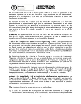 El Superintendente Nacional de Salud podrá ordenar la toma de posesión a las
entidades vigiladas de cualquier naturaleza, bajo cualquiera de sus modalidades,
mediante acto administrativo que será de cumplimiento inmediato a través del
funcionario comisionado.
La decisión de toma de posesión será de inmediato cumplimiento y se notificará
personalmente al representante legal por el funcionario comisionado; si no fuere
posible, se notificará por un aviso que se fijará por un día en lugar público, en las
oficinas de la administración del domicilio social de la entidad intervenida. Contra el acto
que ordena la toma de posesión procede el recurso de reposición en el efecto
devolutivo.
Parágrafo. El Superintendente Nacional de Salud, en su calidad de autoridad de
intervención, definirá en cada caso cómo y en qué tiempo se hará el traslado de los
usuarios, con el fin de salvaguardar el servicio público de salud.
Artículo 48. Competencias de inspección, vigilancia y control. La Superintendencia
de Sociedades será la responsable de la inspección, vigilancia y control de los grupos
económicos en que participen las entidades del Sistema General de Seguridad Social
en Salud, cuando las actividades de salud no sean el objeto principal del grupo. Sin
perjuicio de lo anterior, la inspección, vigilancia y control de las entidades subordinadas
que directa o indirectamente reciban recursos del Sistema General de Seguridad Social
en Salud, será de la Superintendencia Nacional de Salud.
La Superintendencia de Industria y Comercio ejercerá funciones de Inspección,
Vigilancia y Control en los casos en que se coarte la libre competencia, se presente
competencia desleal o ante el abuso de la posición dominante, en cualquiera de sus
manifestaciones, mediante el manejo de tarifas u otros mecanismos, por parte de los
acgentes del Sistema General de Seguridad Social en Salud.
Las funciones de inspección, vigilancia y control del monopolio rentístico de juegos de
suerte y azar quedan a cargo de la Empresa Industrial y Comercial del Estado
Administradora del Monopolio Rentístico de los Juegos de Suerte y Azar -Coljuegos-.
Los procedimientos y sanciones serán los establecidos en el Estatuto Tributario.
Artículo 49. Modalidades del procedimiento administrativo sancionatorio. La
Superintendencia Nacional de Salud adelantará proceso administrativo sancionatorio
mediante las modalidades oral y escrita. El sistema verbal será la regla general, y el
Superintendente determinará los casos en los cuales se dará aplicación al proceso
administrativo sancionatorio escrito.
El proceso administrativo sancionatorio oral se realizará así:
a) El auto de apertura de investigación se notificará, conforme al Código de
Procedimiento Administrativo y de lo Contencioso Administrativo al Representante
22

 