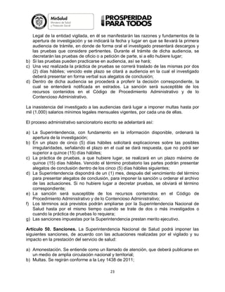 Legal de la entidad vigilada, en él se manifestarán las razones y fundamentos de la
apertura de investigación y se indicará la fecha y lugar en que se llevará la primera
audiencia de trámite, en donde de forma oral el investigado presentará descargos y
las pruebas que considere pertinentes. Durante el trámite de dicha audiencia, se
decretarán las pruebas de oficio o a petición de parte, si a ello hubiere lugar;
b) Si las pruebas pueden practicarse en audiencia, así se hará;
c) Una vez realizada la práctica de pruebas se correrá traslado de las mismas por dos
(2) días hábiles; vencido este plazo se citará a audiencia en la cual el investigado
deberá presentar en forma verbal sus alegatos de conclusión;
d) Dentro de dicha audiencia se procederá a proferir la decisión correspondiente, la
cual se entenderá notificada en estrados. La sanción será susceptible de los
recursos contenidos en el Código de Procedimiento Administrativo y de lo
Contencioso Administrativo.
La inasistencia del investigado a las audiencias dará lugar a imponer multas hasta por
mil (1.000) salarios mínimos legales mensuales vigentes, por cada una de ellas.
El proceso administrativo sancionatorio escrito se adelantará así:
a) La Superintendencia, con fundamento en la información disponible, ordenará la
apertura de la investigación;
b) En un plazo de cinco (5) días hábiles solicitará explicaciones sobre las posibles
irregularidades, señalando el plazo en el cual se dará respuesta, que no podrá ser
superior a quince (15) días hábiles;
c) La práctica de pruebas, a que hubiere lugar, se realizará en un plazo máximo de
quince (15) días hábiles. Vencido el término probatorio las partes podrán presentar
alegatos de conclusión dentro de los cinco (5) días hábiles siguientes;
d) La Superintendencia dispondrá de un (1) mes, después del vencimiento del término
para presentar alegatos de conclusión, para imponer la sanción u ordenar el archivo
de las actuaciones. Si no hubiere lugar a decretar pruebas, se obviará el término
correspondiente;
e) La sanción será susceptible de los recursos contenidos en el Código de
Procedimiento Administrativo y de lo Contencioso Administrativo;
f) Los términos acá previstos podrán ampliarse por la Superintendencia Nacional de
Salud hasta por el mismo tiempo cuando se trate de dos o más investigados o
cuando la práctica de pruebas lo requiera;
g) Las sanciones impuestas por la Superintendencia prestan merito ejecutivo.
Artículo 50. Sanciones. La Superintendencia Nacional de Salud podrá imponer las
siguientes sanciones, de acuerdo con las actuaciones realizadas por el vigilado y su
impacto en la prestación del servicio de salud:
a) Amonestación. Se entiende como un llamado de atención, que deberá publicarse en
un medio de amplia circulación nacional y territorial;
b) Multas. Se regirán conforme a la Ley 1438 de 2011;
23

 