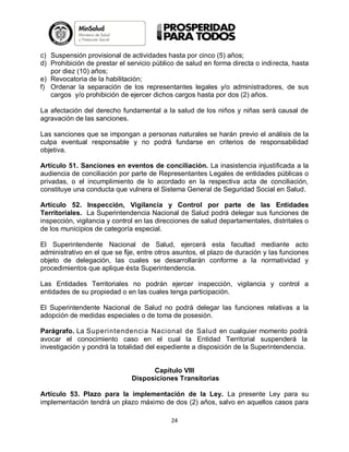 c) Suspensión provisional de actividades hasta por cinco (5) años;
d) Prohibición de prestar el servicio público de salud en forma directa o indirecta, hasta
por diez (10) años;
e) Revocatoria de la habilitación;
f) Ordenar la separación de los representantes legales y/o administradores, de sus
cargos y/o prohibición de ejercer dichos cargos hasta por dos (2) años.
La afectación del derecho fundamental a la salud de los niños y niñas será causal de
agravación de las sanciones.
Las sanciones que se impongan a personas naturales se harán previo el análisis de la
culpa eventual responsable y no podrá fundarse en criterios de responsabilidad
objetiva.
Artículo 51. Sanciones en eventos de conciliación. La inasistencia injustificada a la
audiencia de conciliación por parte de Representantes Legales de entidades públicas o
privadas, o el incumplimiento de lo acordado en la respectiva acta de conciliación,
constituye una conducta que vulnera el Sistema General de Seguridad Social en Salud.
Artículo 52. Inspección, Vigilancia y Control por parte de las Entidades
Territoriales. La Superintendencia Nacional de Salud podrá delegar sus funciones de
inspección, vigilancia y control en las direcciones de salud departamentales, distritales o
de los municipios de categoría especial.
El Superintendente Nacional de Salud, ejercerá esta facultad mediante acto
administrativo en el que se fije, entre otros asuntos, el plazo de duración y las funciones
objeto de delegación, las cuales se desarrollarán conforme a la normatividad y
procedimientos que aplique ésta Superintendencia.
Las Entidades Territoriales no podrán ejercer inspección, vigilancia y control a
entidades de su propiedad o en las cuales tenga participación.
El Superintendente Nacional de Salud no podrá delegar las funciones relativas a la
adopción de medidas especiales o de toma de posesión.
Parágrafo. La Superintendencia Nacional de Salud en cualquier momento podrá
avocar el conocimiento caso en el cual la Entidad Territorial suspenderá la
investigación y pondrá la totalidad del expediente a disposición de la Superintendencia.

Capítulo VIII
Disposiciones Transitorias
Artículo 53. Plazo para la implementación de la Ley. La presente Ley para su
implementación tendrá un plazo máximo de dos (2) años, salvo en aquellos casos para
24

 