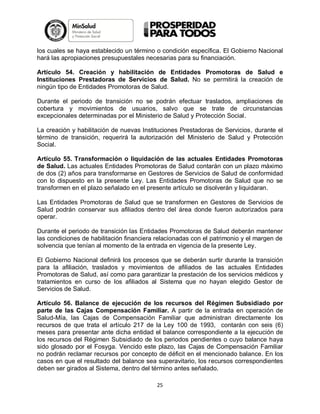 los cuales se haya establecido un término o condición específica. El Gobierno Nacional
hará las apropiaciones presupuestales necesarias para su financiación.
Artículo 54. Creación y habilitación de Entidades Promotoras de Salud e
Instituciones Prestadoras de Servicios de Salud. No se permitirá la creación de
ningún tipo de Entidades Promotoras de Salud.
Durante el periodo de transición no se podrán efectuar traslados, ampliaciones de
cobertura y movimientos de usuarios, salvo que se trate de circunstancias
excepcionales determinadas por el Ministerio de Salud y Protección Social.
La creación y habilitación de nuevas Instituciones Prestadoras de Servicios, durante el
término de transición, requerirá la autorización del Ministerio de Salud y Protección
Social.
Artículo 55. Transformación o liquidación de las actuales Entidades Promotoras
de Salud. Las actuales Entidades Promotoras de Salud contarán con un plazo máximo
de dos (2) años para transformarse en Gestores de Servicios de Salud de conformidad
con lo dispuesto en la presente Ley. Las Entidades Promotoras de Salud que no se
transformen en el plazo señalado en el presente artículo se disolverán y liquidaran.
Las Entidades Promotoras de Salud que se transformen en Gestores de Servicios de
Salud podrán conservar sus afiliados dentro del área donde fueron autorizados para
operar.
Durante el periodo de transición las Entidades Promotoras de Salud deberán mantener
las condiciones de habilitación financiera relacionadas con el patrimonio y el margen de
solvencia que tenían al momento de la entrada en vigencia de la presente Ley.
El Gobierno Nacional definirá los procesos que se deberán surtir durante la transición
para la afiliación, traslados y movimientos de afiliados de las actuales Entidades
Promotoras de Salud, así como para garantizar la prestación de los servicios médicos y
tratamientos en curso de los afiliados al Sistema que no hayan elegido Gestor de
Servicios de Salud.
Artículo 56. Balance de ejecución de los recursos del Régimen Subsidiado por
parte de las Cajas Compensación Familiar. A partir de la entrada en operación de
Salud-Mía, las Cajas de Compensación Familiar que administran directamente los
recursos de que trata el artículo 217 de la Ley 100 de 1993, contarán con seis (6)
meses para presentar ante dicha entidad el balance correspondiente a la ejecución de
los recursos del Régimen Subsidiado de los periodos pendientes o cuyo balance haya
sido glosado por el Fosyga. Vencido este plazo, las Cajas de Compensación Familiar
no podrán reclamar recursos por concepto de déficit en el mencionado balance. En los
casos en que el resultado del balance sea superavitario, los recursos correspondientes
deben ser girados al Sistema, dentro del término antes señalado.
25

 