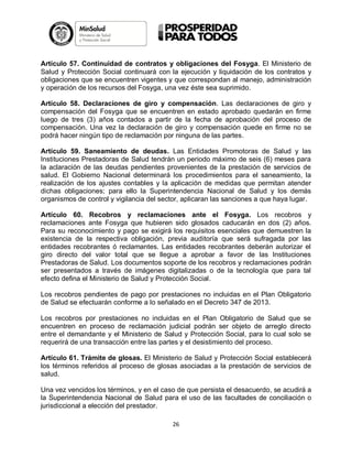 Artículo 57. Continuidad de contratos y obligaciones del Fosyga. El Ministerio de
Salud y Protección Social continuará con la ejecución y liquidación de los contratos y
obligaciones que se encuentren vigentes y que correspondan al manejo, administración
y operación de los recursos del Fosyga, una vez éste sea suprimido.
Artículo 58. Declaraciones de giro y compensación. Las declaraciones de giro y
compensación del Fosyga que se encuentren en estado aprobado quedarán en firme
luego de tres (3) años contados a partir de la fecha de aprobación del proceso de
compensación. Una vez la declaración de giro y compensación quede en firme no se
podrá hacer ningún tipo de reclamación por ninguna de las partes.
Artículo 59. Saneamiento de deudas. Las Entidades Promotoras de Salud y las
Instituciones Prestadoras de Salud tendrán un periodo máximo de seis (6) meses para
la aclaración de las deudas pendientes provenientes de la prestación de servicios de
salud. El Gobierno Nacional determinará los procedimientos para el saneamiento, la
realización de los ajustes contables y la aplicación de medidas que permitan atender
dichas obligaciones; para ello la Superintendencia Nacional de Salud y los demás
organismos de control y vigilancia del sector, aplicaran las sanciones a que haya lugar.
Artículo 60. Recobros y reclamaciones ante el Fosyga. Los recobros y
reclamaciones ante Fosyga que hubieren sido glosados caducarán en dos (2) años.
Para su reconocimiento y pago se exigirá los requisitos esenciales que demuestren la
existencia de la respectiva obligación, previa auditoría que será sufragada por las
entidades recobrantes ó reclamantes. Las entidades recobrantes deberán autorizar el
giro directo del valor total que se llegue a aprobar a favor de las Instituciones
Prestadoras de Salud. Los documentos soporte de los recobros y reclamaciones podrán
ser presentados a través de imágenes digitalizadas o de la tecnología que para tal
efecto defina el Ministerio de Salud y Protección Social.
Los recobros pendientes de pago por prestaciones no incluidas en el Plan Obligatorio
de Salud se efectuarán conforme a lo señalado en el Decreto 347 de 2013.
Los recobros por prestaciones no incluidas en el Plan Obligatorio de Salud que se
encuentren en proceso de reclamación judicial podrán ser objeto de arreglo directo
entre el demandante y el Ministerio de Salud y Protección Social, para lo cual solo se
requerirá de una transacción entre las partes y el desistimiento del proceso.
Artículo 61. Trámite de glosas. El Ministerio de Salud y Protección Social establecerá
los términos referidos al proceso de glosas asociadas a la prestación de servicios de
salud.
Una vez vencidos los términos, y en el caso de que persista el desacuerdo, se acudirá a
la Superintendencia Nacional de Salud para el uso de las facultades de conciliación o
jurisdiccional a elección del prestador.
26

 