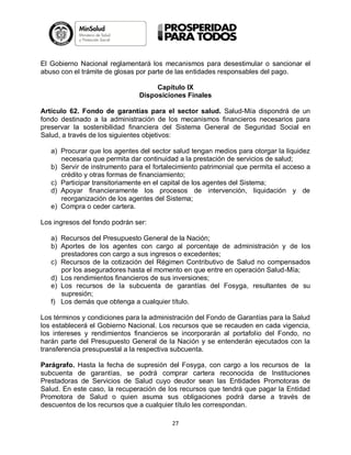 El Gobierno Nacional reglamentará los mecanismos para desestimular o sancionar el
abuso con el trámite de glosas por parte de las entidades responsables del pago.
Capítulo IX
Disposiciones Finales
Artículo 62. Fondo de garantías para el sector salud. Salud-Mía dispondrá de un
fondo destinado a la administración de los mecanismos financieros necesarios para
preservar la sostenibilidad financiera del Sistema General de Seguridad Social en
Salud, a través de los siguientes objetivos:
a) Procurar que los agentes del sector salud tengan medios para otorgar la liquidez
necesaria que permita dar continuidad a la prestación de servicios de salud;
b) Servir de instrumento para el fortalecimiento patrimonial que permita el acceso a
crédito y otras formas de financiamiento;
c) Participar transitoriamente en el capital de los agentes del Sistema;
d) Apoyar financieramente los procesos de intervención, liquidación y de
reorganización de los agentes del Sistema;
e) Compra o ceder cartera.
Los ingresos del fondo podrán ser:
a) Recursos del Presupuesto General de la Nación;
b) Aportes de los agentes con cargo al porcentaje de administración y de los
prestadores con cargo a sus ingresos o excedentes;
c) Recursos de la cotización del Régimen Contributivo de Salud no compensados
por los aseguradores hasta el momento en que entre en operación Salud-Mía;
d) Los rendimientos financieros de sus inversiones;
e) Los recursos de la subcuenta de garantías del Fosyga, resultantes de su
supresión;
f) Los demás que obtenga a cualquier título.
Los términos y condiciones para la administración del Fondo de Garantías para la Salud
los establecerá el Gobierno Nacional. Los recursos que se recauden en cada vigencia,
los intereses y rendimientos financieros se incorporarán al portafolio del Fondo, no
harán parte del Presupuesto General de la Nación y se entenderán ejecutados con la
transferencia presupuestal a la respectiva subcuenta.
Parágrafo. Hasta la fecha de supresión del Fosyga, con cargo a los recursos de la
subcuenta de garantías, se podrá comprar cartera reconocida de Instituciones
Prestadoras de Servicios de Salud cuyo deudor sean las Entidades Promotoras de
Salud. En este caso, la recuperación de los recursos que tendrá que pagar la Entidad
Promotora de Salud o quien asuma sus obligaciones podrá darse a través de
descuentos de los recursos que a cualquier título les correspondan.
27

 