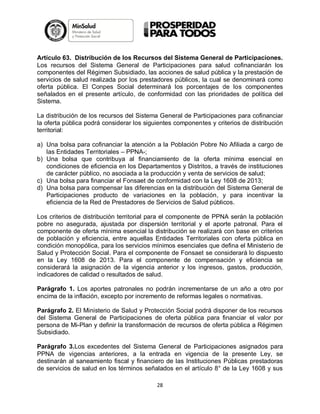Artículo 63. Distribución de los Recursos del Sistema General de Participaciones.
Los recursos del Sistema General de Participaciones para salud cofinanciarán los
componentes del Régimen Subsidiado, las acciones de salud pública y la prestación de
servicios de salud realizada por los prestadores públicos, la cual se denominará como
oferta pública. El Conpes Social determinará los porcentajes de los componentes
señalados en el presente artículo, de conformidad con las prioridades de política del
Sistema.
La distribución de los recursos del Sistema General de Participaciones para cofinanciar
la oferta pública podrá considerar los siguientes componentes y criterios de distribución
territorial:
a) Una bolsa para cofinanciar la atención a la Población Pobre No Afiliada a cargo de
las Entidades Territoriales – PPNA-;
b) Una bolsa que contribuya al financiamiento de la oferta mínima esencial en
condiciones de eficiencia en los Departamentos y Distritos, a través de instituciones
de carácter público, no asociada a la producción y venta de servicios de salud;
c) Una bolsa para financiar el Fonsaet de conformidad con la Ley 1608 de 2013;
d) Una bolsa para compensar las diferencias en la distribución del Sistema General de
Participaciones producto de variaciones en la población, y para incentivar la
eficiencia de la Red de Prestadores de Servicios de Salud públicos.
Los criterios de distribución territorial para el componente de PPNA serán la población
pobre no asegurada, ajustada por dispersión territorial y el aporte patronal. Para el
componente de oferta mínima esencial la distribución se realizará con base en criterios
de población y eficiencia, entre aquellas Entidades Territoriales con oferta pública en
condición monopólica, para los servicios mínimos esenciales que defina el Ministerio de
Salud y Protección Social. Para el componente de Fonsaet se considerará lo dispuesto
en la Ley 1608 de 2013. Para el componente de compensación y eficiencia se
considerará la asignación de la vigencia anterior y los ingresos, gastos, producción,
indicadores de calidad o resultados de salud.
Parágrafo 1. Los aportes patronales no podrán incrementarse de un año a otro por
encima de la inflación, excepto por incremento de reformas legales o normativas.
Parágrafo 2. El Ministerio de Salud y Protección Social podrá disponer de los recursos
del Sistema General de Participaciones de oferta pública para financiar el valor por
persona de Mi-Plan y definir la transformación de recursos de oferta pública a Régimen
Subsidiado.
Parágrafo 3.Los excedentes del Sistema General de Participaciones asignados para
PPNA de vigencias anteriores, a la entrada en vigencia de la presente Ley, se
destinarán al saneamiento fiscal y financiero de las Instituciones Públicas prestadoras
de servicios de salud en los términos señalados en el artículo 8° de la Ley 1608 y sus
28

 