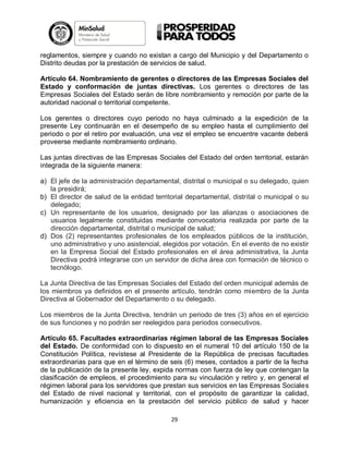 reglamentos, siempre y cuando no existan a cargo del Municipio y del Departamento o
Distrito deudas por la prestación de servicios de salud.
Artículo 64. Nombramiento de gerentes o directores de las Empresas Sociales del
Estado y conformación de juntas directivas. Los gerentes o directores de las
Empresas Sociales del Estado serán de libre nombramiento y remoción por parte de la
autoridad nacional o territorial competente.
Los gerentes o directores cuyo periodo no haya culminado a la expedición de la
presente Ley continuarán en el desempeño de su empleo hasta el cumplimiento del
periodo o por el retiro por evaluación, una vez el empleo se encuentre vacante deberá
proveerse mediante nombramiento ordinario.
Las juntas directivas de las Empresas Sociales del Estado del orden territorial, estarán
integrada de la siguiente manera:
a) El jefe de la administración departamental, distrital o municipal o su delegado, quien
la presidirá;
b) El director de salud de la entidad territorial departamental, distrital o municipal o su
delegado;
c) Un representante de los usuarios, designado por las alianzas o asociaciones de
usuarios legalmente constituidas mediante convocatoria realizada por parte de la
dirección departamental, distrital o municipal de salud;
d) Dos (2) representantes profesionales de los empleados públicos de la institución,
uno administrativo y uno asistencial, elegidos por votación. En el evento de no existir
en la Empresa Social del Estado profesionales en el área administrativa, la Junta
Directiva podrá integrarse con un servidor de dicha área con formación de técnico o
tecnólogo.
La Junta Directiva de las Empresas Sociales del Estado del orden municipal además de
los miembros ya definidos en el presente artículo, tendrán como miembro de la Junta
Directiva al Gobernador del Departamento o su delegado.
Los miembros de la Junta Directiva, tendrán un periodo de tres (3) años en el ejercicio
de sus funciones y no podrán ser reelegidos para periodos consecutivos.
Artículo 65. Facultades extraordinarias régimen laboral de las Empresas Sociales
del Estado. De conformidad con lo dispuesto en el numeral 10 del artículo 150 de la
Constitución Política, revístese al Presidente de la República de precisas facultades
extraordinarias para que en el término de seis (6) meses, contados a partir de la fecha
de la publicación de la presente ley, expida normas con fuerza de ley que contengan la
clasificación de empleos, el procedimiento para su vinculación y retiro y, en general el
régimen laboral para los servidores que prestan sus servicios en las Empresas Sociales
del Estado de nivel nacional y territorial, con el propósito de garantizar la calidad,
humanización y eficiencia en la prestación del servicio público de salud y hacer
29

 