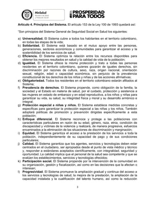 Artículo 4. Principios del Sistema. El artículo 153 de la Ley 100 de 1993 quedará así:
“Son principios del Sistema General de Seguridad Social en Salud los siguientes:
a) Universalidad. El Sistema cubre a todos los habitantes en el territorio colombiano,
en todas las etapas de la vida;
b) Solidaridad. El Sistema está basado en el mutuo apoyo entre las personas,
generaciones, sectores económicos y comunidades para garantizar el acceso y la
sostenibilidad de los servicios de salud;
c) Eficiencia. El Sistema optimiza la relación entre los recursos disponibles para
obtener los mejores resultados en salud y la calidad de vida de la población;
d) Igualdad. El Sistema ofrece la misma protección y trato a todas las personas
residentes en el territorio colombiano, quienes gozarán de iguales derechos, sin
discriminación por razones de cultura, sexo, raza, origen nacional, orientación
sexual, religión, edad o capacidad económica, sin perjuicio de la prevalencia
constitucional de los derechos de los niños y niñas y de las acciones afirmativas;
e) Obligatoriedad. Todos los residentes en el territorio colombiano estarán afiliados al
Sistema;
f) Prevalencia de derechos. El Sistema propende, como obligación de la familia, la
sociedad y el Estado en materia de salud, por el cuidado, protección y asistencia a
las mujeres en estado de embarazo y en edad reproductiva, a los niños y niñas para
garantizar su vida, su salud, su integridad física y moral y su desarrollo armónico e
integral;
g) Protección especial a niñas y niños. El Sistema establece medidas concretas y
específicas para garantizar la protección especial a las niñas y los niños. También
adoptará políticas de promoción y prevención dirigidas específicamente a esta
población;
h) Enfoque diferencial. El Sistema reconoce y protege a las poblaciones con
características particulares en razón de su edad, género, raza, etnia, condición de
discapacidad y víctimas de la violencia y realizará, de manera progresiva, esfuerzos
encaminados a la eliminación de las situaciones de discriminación y marginación;
i) Equidad. El Sistema garantiza el acceso a la prestación de los servicios a toda la
población, independientemente de su capacidad de pago y de sus condiciones
particulares;
j) Calidad. El Sistema garantiza que los agentes, servicios y tecnologías deben estar
centrados en el ciudadano, ser apropiados desde el punto de vista médico y técnico
y, responder a estándares aceptados científicamente, con integralidad, seguridad y
oportunidad. La calidad implica que el personal de la salud sea competente y que se
evalúen los establecimientos, servicios y tecnologías ofrecidos;
k) Participación social. El Sistema propende por la intervención de la comunidad en
su organización, gestión y fiscalización, así como en las decisiones que la afectan o
interesan;
l) Progresividad. El Sistema promueve la ampliación gradual y continua del acceso a
los servicios y tecnologías de salud, la mejora de la prestación, la ampliación de la
capacidad instalada y la cualificación del talento humano, así como la reducción
3

 