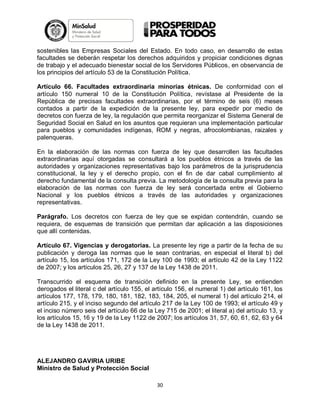 sostenibles las Empresas Sociales del Estado. En todo caso, en desarrollo de estas
facultades se deberán respetar los derechos adquiridos y propiciar condiciones dignas
de trabajo y el adecuado bienestar social de los Servidores Públicos, en observancia de
los principios del artículo 53 de la Constitución Política.
Artículo 66. Facultades extraordinaria minorías étnicas. De conformidad con el
artículo 150 numeral 10 de la Constitución Política, revístase al Presidente de la
República de precisas facultades extraordinarias, por el término de seis (6) meses
contados a partir de la expedición de la presente ley, para expedir por medio de
decretos con fuerza de ley, la regulación que permita reorganizar el Sistema General de
Seguridad Social en Salud en los asuntos que requieran una implementación particular
para pueblos y comunidades indígenas, ROM y negras, afrocolombianas, raizales y
palenqueras.
En la elaboración de las normas con fuerza de ley que desarrollen las facultades
extraordinarias aquí otorgadas se consultará a los pueblos étnicos a través de las
autoridades y organizaciones representativas bajo los parámetros de la jurisprudencia
constitucional, la ley y el derecho propio, con el fin de dar cabal cumplimiento al
derecho fundamental de la consulta previa. La metodología de la consulta previa para la
elaboración de las normas con fuerza de ley será concertada entre el Gobierno
Nacional y los pueblos étnicos a través de las autoridades y organizaciones
representativas.
Parágrafo. Los decretos con fuerza de ley que se expidan contendrán, cuando se
requiera, de esquemas de transición que permitan dar aplicación a las disposiciones
que allí contenidas.
Artículo 67. Vigencias y derogatorias. La presente ley rige a partir de la fecha de su
publicación y deroga las normas que le sean contrarias, en especial el literal b) del
artículo 15, los artículos 171, 172 de la Ley 100 de 1993; el artículo 42 de la Ley 1122
de 2007; y los artículos 25, 26, 27 y 137 de la Ley 1438 de 2011.
Transcurrido el esquema de transición definido en la presente Ley, se entienden
derogados el literal c del artículo 155, el artículo 156, el numeral 1) del artículo 161, los
artículos 177, 178, 179, 180, 181, 182, 183, 184, 205, el numeral 1) del artículo 214, el
artículo 215, y el inciso segundo del artículo 217 de la Ley 100 de 1993; el artículo 49 y
el inciso número seis del artículo 66 de la Ley 715 de 2001; el literal a) del artículo 13, y
los artículos 15, 16 y 19 de la Ley 1122 de 2007; los artículos 31, 57, 60, 61, 62, 63 y 64
de la Ley 1438 de 2011.

ALEJANDRO GAVIRIA URIBE
Ministro de Salud y Protección Social
30

 
