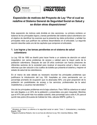 Exposición de motivos del Proyecto de Ley “Por el cual se
redefine el Sistema General de Seguridad Social en Salud y
se dictan otras disposiciones”

Esta exposición de motivos está dividida en dos secciones. La primera contiene un
balance de los principales logros y tareas pendientes del sistema salud colombiano con
el objetivo de identificar los avances que la presente ley debe profundizar y señalar los
principales retos que justifican los cambios desarrollados en el articulado. La segunda
sección describe cada uno de los capítulos que componen el articulado.

1. Los logros y las tareas pendientes en el sistema de salud
colombiano
La Ley 100 de 1993 se diseñó para hacer frente a un sistema de atención en salud
inequitativo con serios problemas de acceso y calidad para la mayor parte de la
población colombiana. Después de casi 20 años continúan con fuerza presiones de
diferentes sectores de la sociedad para revaluar el esquema actual y llevar a cabo
reformas que den solución a los cuellos de botella que presenta el sistema y mejoren el
estado de salud de los colombianos.
En el marco de este debate es necesario recordar los principales problemas que
justificaron la introducción del Ley 100: hospitales en crisis permanente con un
porcentaje promedio de ocupación que no alcanzaba 50%; una gran proporción de la
población sin posibilidades de acceso a los servicios; profesionales de la salud
insatisfechos; y usuarios mal atendidos1,2.
Uno de los principales problemas era la baja cobertura. Para 1993 la cobertura en salud
tan solo llegaba a un 24% de la población y presentaba una gran inequidad. Mientras
que el 47% del quintil más rico estaba cubierto, éste porcentaje caía a sólo 4,3% para el
quintil más pobre (Encuesta de Calidad de Vida, cálculos MSPS- gráfica 1).

1

Ministerio de Salud. La reforma a la seguridad social en salud. Tomo 1: Antecedentes y resultados.
Bogotá, 1994.
2
Esguerra Gutiérrez Roberto. Aún no es hora de reformar la Ley 100, Colombia Médica, 1996.

31

 