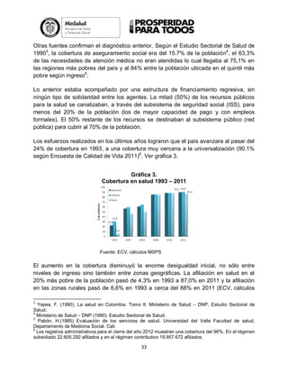 Otras fuentes confirman el diagnóstico anterior. Según el Estudio Sectorial de Salud de
19903, la cobertura de aseguramiento social era del 15.7% de la población4, el 63,3%
de las necesidades de atención médica no eran atendidas lo cual llegaba al 75,1% en
las regiones más pobres del país y al 84% entre la población ubicada en el quintil más
pobre según ingreso5.
Lo anterior estaba acompañado por una estructura de financiamiento regresiva, sin
ningún tipo de solidaridad entre los agentes. La mitad (50%) de los recursos públicos
para la salud se canalizaban, a través del subsistema de seguridad social (ISS), para
menos del 20% de la población (los de mayor capacidad de pago y con empleos
formales). El 50% restante de los recursos se destinaban al subsistema público (red
pública) para cubrir al 70% de la población.
Los esfuerzos realizados en los últimos años lograron que el país avanzara al pasar del
24% de cobertura en 1993, a una cobertura muy cercana a la universalización (90.1%
según Encuesta de Calidad de Vida 2011)6. Ver gráfica 3.
Gráfica 3.
Cobertura en salud 1993 – 2011

Fuente: ECV, cálculos MSPS

El aumento en la cobertura disminuyó la enorme desigualdad inicial, no sólo entre
niveles de ingreso sino también entre zonas geográficas. La afiliación en salud en el
20% más pobre de la población pasó de 4,3% en 1993 a 87,0% en 2011 y la afiliación
en las zonas rurales pasó de 6,6% en 1993 a cerca del 88% en 2011 (ECV, cálculos
3

Yepes, F. (1990). La salud en Colombia. Tomo II. Ministerio de Salud – DNP, Estudio Sectorial de
Salud.
4
Ministerio de Salud – DNP (1990). Estudio Sectorial de Salud.
5
Pabón, H.(1985) Evaluación de los servicios de salud. Universidad del Valle Facultad de salud,
Departamento de Medicina Social. Cali.
6
Los registros administrativos para el cierre del año 2012 muestran una cobertura del 96%. En el régimen
subsidiado 22.605.292 afiliados y en el régimen contributivo 19.957.672 afiliados.

33

 
