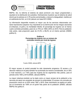 MSPS). Así, la reforma al sistema de salud promovió una mayor progresividad y
equidad en la distribución de subsidios. Estimaciones muestran que el sistema de salud
disminuye la pobreza en 4,78 puntos porcentuales y reduce la desigualdad, medida por
el coeficiente de Gini, en 2,54 (cálculo con base ECV 2008).
La información disponible muestra un mayor uso de los servicios relacionados con
salud reproductiva (aspecto muy importante en la disminución de los riesgos asociados
al embarazo, el parto y la mortalidad infantil). El porcentaje de mujeres con al menos
cuatro controles prenatales, pasó de un 70% en 1990 a 90% en 2010. Para la población
más pobre, esta proporción pasó de 41,5% a 86,2% en el mismo período (ENDSgráfica 4).
Gráfica 4.
Porcentaje de mujeres con un número de
controles mínimo por nivel de ingreso

Fuente: ENDS, cálculos MPS

El mayor acceso al control prenatal ha sido claramente progresivo. El acceso a la
atención médica en el parto también ha aumentado de manera considerable, de un 30%
a nivel nacional y un 116% para las mujeres de los segmentos más pobres, para el
periodo entre 1993 y 2010 (ENDS, cálculos MSPS).
La mayor cobertura también se ha dado como un mayor acceso de la población a los
servicios de salud con propósito de prevenir la enfermedad. El acceso a la consulta por
prevención creció en un 83% entre 1997 y 2010. Este crecimiento se explica en parte,
por el incremento de 109% en el quintil más pobre de la población (ENDS, cálculos
MSPS) Ver gráfica 5.

34

 