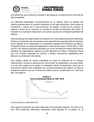 procedimientos que involucran el acceso a tecnología en el entorno de los servicios de
alta complejidad.
Los diferentes desarreglos microeconómicos en la relación entre los agentes del
sistema desembocaron en severos problemas en los flujos financieros, altos costos de
transacción y ruptura de la mancomunación de riesgos a través de los recobros al
sistema a través de los servicios no incluidos en el plan de beneficios (No POS). El
resultado en el contexto institucional y de muchos usuarios es la limitada legitimidad del
sistema.
Estos problemas han determinado una situación de crisis sistémica donde los diferentes
intentos de resolución han encontrado que la capacidad de agenciamiento de intereses
de los agentes se ha sobrepuesto a la capacidad regulatoria del Ministerio de Salud y
Protección Social. Los esfuerzos legislativos a través de las Leyes 1122 de 2007 y 1438
de 2011 han ofrecido soluciones parciales que no han resuelto de manera estructural el
problema de fragmentación dejando al propio Ministerio de Salud y Protección Social
con muy limitada capacidad de rectoría y débiles mecanismos regulatorios para
efectuar una ordenación del sistema.
Una revisión rápida de ciertos indicadores de salud es evidencia de lo anotado
anteriormente. Aunque la esperanza de vida al nacer ha progresado a una tasa similar
a la de otros países de la región, la mortalidad infantil ha disminuido, igual que la
desnutrición infantil, otros indicadores son una tarea pendiente por mejorar. La tasa de
mortalidad materna tuvo por 10 años una mejoría que se ha estancado a un nivel muy
alto. Ver gráfica 9.
Gráfica 9.
Tasa de Mortalidad Materna 1995 -2010

Fuente: Estadísticas vitales DANE 2010

Otro aspecto importante que debe mejorarse es la inequidad regional. Las cifras de la
ECV 2010 evidencian diferencias importantes entre regiones. En la gráfica 10, al
38

 