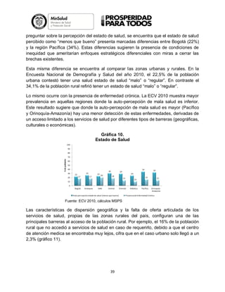 preguntar sobre la percepción del estado de salud, se encuentra que el estado de salud
percibido como “menos que bueno” presenta marcadas diferencias entre Bogotá (22%)
y la región Pacífica (34%). Estas diferencias sugieren la presencia de condiciones de
inequidad que ameritarían enfoques estratégicos diferenciales con miras a cerrar las
brechas existentes.
Esta misma diferencia se encuentra al comparar las zonas urbanas y rurales. En la
Encuesta Nacional de Demografía y Salud del año 2010, el 22,5% de la población
urbana contestó tener una salud estado de salud “malo” o “regular”. En contraste el
34,1% de la población rural refirió tener un estado de salud “malo” o “regular”.
Lo mismo ocurre con la presencia de enfermedad crónica. La ECV 2010 muestra mayor
prevalencia en aquellas regiones donde la auto-percepción de mala salud es inferior.
Este resultado sugiere que donde la auto-percepción de mala salud es mayor (Pacífico
y Orinoquía-Amazonía) hay una menor detección de estas enfermedades, derivadas de
un acceso limitado a los servicios de salud por diferentes tipos de barreras (geográficas,
culturales o económicas).
Gráfica 10.
Estado de Salud
100
90
80
% de población

70
60
50
40
30
20

22

30

25
17

23
17

20

34

29
18

32

24
13

10

15

13

10
0
Bogotá

Antioquia

Valle

Central

Oriental

Auto-percepción estado de salud (menos que bueno)

Atlántica

Pacífica

Orinoquía Amazonía

Presencia de Enfermedad Crónica

Fuente: ECV 2010, cálculos MSPS

Las características de dispersión geográfica y la falta de oferta articulada de los
servicios de salud, propias de las zonas rurales del país, configuran una de las
principales barreras al acceso de la población rural. Por ejemplo, el 16% de la población
rural que no accedió a servicios de salud en caso de requerirlo, debido a que el centro
de atención medica se encontraba muy lejos, cifra que en el caso urbano solo llegó a un
2,3% (gráfico 11).

39

 