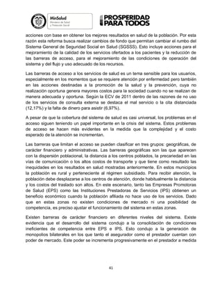 acciones con base en obtener los mejores resultados en salud de la población. Por esta
razón esta reforma busca realizar cambios de fondo que permitan cambiar el rumbo del
Sistema General de Seguridad Social en Salud (SGSSS). Esto incluye acciones para el
mejoramiento de la calidad de los servicios ofertados a los pacientes y la reducción de
las barreras de acceso, para el mejoramiento de las condiciones de operación del
sistema y del flujo y uso adecuado de los recursos.
Las barreras de acceso a los servicios de salud es un tema sensible para los usuarios,
especialmente en los momentos que se requiere atención por enfermedad pero también
en las acciones destinadas a la promoción de la salud y la prevención, cuya no
realización oportuna genera mayores costos para la sociedad cuando no se realizan de
manera adecuada y oportuna. Según la ECV de 2011 dentro de las razones de no uso
de los servicios de consulta externa se destaca el mal servicio o la cita distanciada
(12,17%) y la falta de dinero para asistir (6,97%).
A pesar de que la cobertura del sistema de salud es casi universal, los problemas en el
acceso siguen teniendo un papel importante en la crisis del sistema. Estos problemas
de acceso se hacen más evidentes en la medida que la complejidad y el costo
esperado de la atención se incrementan.
Las barreras que limitan el acceso se pueden clasificar en tres grupos: geográficas, de
carácter financiero y administrativas. Las barreras geográficas son las que aparecen
con la dispersión poblacional, la distancia a los centros poblados, la precariedad en las
vías de comunicación o los altos costos de transporte y que tiene como resultado las
inequidades en los resultados en salud mostradas anteriormente. En estos municipios
la población es rural y perteneciente al régimen subsidiado. Para recibir atención, la
población debe desplazarse a los centros de atención, donde habitualmente la distancia
y los costos del traslado son altos. En este escenario, tanto las Empresas Promotoras
de Salud (EPS) como las Instituciones Prestadoras de Servicios (IPS) obtienen un
beneficio económico cuando la población afiliada no hace uso de los servicios. Dado
que en estas zonas no existen condiciones de mercado ni una posibilidad de
competencia, es preciso ajustar el funcionamiento del sistema en estas zonas.
Existen barreras de carácter financiero en diferentes niveles del sistema. Existe
evidencia que el desarrollo del sistema condujo a la consolidación de condiciones
ineficientes de competencia entre EPS e IPS. Esto condujo a la generación de
monopolios bilaterales en los que tanto el asegurador como el prestador cuentan con
poder de mercado. Este poder se incrementa progresivamente en el prestador a medida

41

 