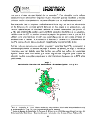 que crece el nivel de complejidad de los servicios10. Esta situación puede reflejar
desequilibrios en el sistema y algunos estudios muestran que los hospitales y clínicas
privadas pueden estar generando mayores utilidades que los propios aseguradores11.
Por otra parte, bajo un esquema predominantemente de pago por servicios, el aumento
en la demanda de servicios generó demoras en los pagos a los prestadores. Las
deudas reportadas por los hospitales crecieron de manera preocupante (ver gráficas 12
y 13). Este crecimiento afecta negativamente la calidad de la atención a los usuarios,
debido a que las IPS no pueden costear los pagos a los proveedores o a que las IPS
utilizan como una medida de presión para lograr el pago de las acreencias, el riesgo en
el deterioro en la calidad. De acuerdo con la Resolución 2509 de 2012, más del 40% de
las IPS públicas fueron categorizadas en riesgo fiscal y financiero medio o alto
Así las redes de servicios que debían organizar y garantizar las EPS, comenzaron a
evidenciar problemas por la falta de pago. A manera de ejemplo, el mapa 1 ilustra los
recorridos que han debido hacer las familias con niños que sufren de Leucemias
Agudas. Estos niños han tenido que hacer migraciones obligadas para obtener la
atención médica requerida en parte por la intermitencia de los pagos de la EPS a los
prestadores.
Mapa 1.
Recorrido de una selección de niños con Leucemias Agudas. 2010 y 2011

10

Ruiz, F., & Uprimny, M., (2012) Sistema de salud y aseguramiento social: entre la reforma estructural y
el ajuste regulatorio. Ecoe Ediciones, Universidad Javeriana, Asocajas
11
Nuñez, J., Zapata, J., Castañeda, C., Fonseca, S. & Ramirez, J., (2012) La sostenibilidad financiera del
Sistema de Salud Colombiano – Dinámica del gasto y principales retos de cara al futuro. Fedesarrollo.

42

 