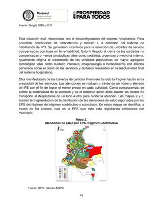 Fuente: Sivigila 2010 y 2011

Esta situación está relacionada con la desconfiguración del sistema hospitalario. Para
posibilitar condiciones de competencia y merced a la debilidad del sistema de
habilitación de IPS. Se generaron incentivos para la selección de unidades de servicio
compensadas con base en la rentabilidad. Esto la llevado al cierre de las unidades no
compensadas o menos productivas tales como pediatría, urgencias y medicina interna.
Igualmente origina el crecimiento de las unidades productivas de mayor agregado
tecnológico tales como cuidado intensivo, imagineología o hemodinamia con efectos
perversos sobre el costo de los servicios y dudosos resultados en la resolutividad final
del sistema hospitalario.
Otra manifestación de las barreras de carácter financiero ha sido la fragmentación en la
prestación de los servicios. Las atenciones se realizan a través de un número elevado
de IPS con el fin de lograr el menor precio en cada actividad. Como consecuencia, se
pierde la continuidad de la atención y es el paciente quien debe asumir los costos de
transporte al desplazarse de un lado a otro para recibir la atención. Los mapas 2 y 3,
ilustran la fragmentación de la distribución de las atenciones de salud reportadas por las
EPS del régimen del régimen contributivo y subsidiado. En estos mapas se identifica, a
través de los colores, cual es la EPS que más está registrando atenciones por
municipio.
Mapa 2.
Atenciones de salud por EPS. Régimen Contributivo

Fuente: RIPS, cálculos MSPS

43

 