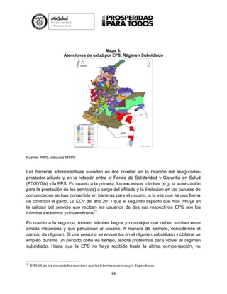 Mapa 3.
Atenciones de salud por EPS. Régimen Subsidiado

Fuente: RIPS, cálculos MSPS

Las barreras administrativas suceden en dos niveles: en la relación del aseguradorprestador-afiliado y en la relación entre el Fondo de Solidaridad y Garantía en Salud
(FOSYGA) y la EPS. En cuanto a la primera, los excesivos trámites (e.g. la autorización
para la prestación de los servicios) a cargo del afiliado y la limitación en los canales de
comunicación se han convertido en barreras para el usuario, a la vez que es una forma
de controlar el gasto. La ECV del año 2011 que el segundo aspecto que más influye en
la calidad del servicio que reciben los usuarios de des sus respectivas EPS son los
trámites excesivos y dispendiosos12.
En cuanto a la segunda, existen trámites largos y complejos que deben surtirse entre
ambas instancias y que perjudican al usuario. A manera de ejemplo, considérese el
cambio de régimen. Si una persona se encuentra en el régimen subsidiado y obtiene un
empleo durante un período corto de tiempo, tendrá problemas para volver al régimen
subsidiado. Hasta que la EPS no haya recibido hasta la última compensación, no

12

El 34,6% de los encuestados considera que los trámites excesivos y/o dispendiosos

44

 