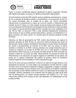 “libera” al usuario, impidiéndole afiliarse nuevamente al régimen subsidiado. Mientras
este trámite surte efecto, el usuario y su familia se encuentran desprotegidos.
El funcionamiento actual del POS también acarrea problemas administrativos. A pesar
de ser un paquete de beneficios amplio y comprehensivo, no ha avanzado al ritmo de
las nuevas tecnologías para el cuidado de la salud. Las nuevas actividades,
intervenciones y procedimientos en salud, así como los insumos y medicamentos que
ingresan al país, lo hacen a un ritmo superior al que se evalúan para ingresar al POS.
La no actualización del POS generó una ampliación de los beneficios a través de tutelas
y dio origen a lo que se denomina gasto No Pos, concepto que no fue establecido en la
Ley 100 de 1993. La sentencia T-760 y otras anteriores establecieron lineamientos
sobre la forma en que se debían proveer estos bienes y servicios, convirtiéndose en un
gasto creciente y sin mayor control, con diversos tipos de intereses alrededor de este
fenómeno.
Adicional a la falta de actualización del POS, existen otros factores que explican la
explosión del gasto No POS. Primero, la autonomía médica (la libertad que tienen los
médicos para recetar cualquier medicamento disponible en el país) indujo una demanda
por bienes y procedimientos no incluidos en el POS, bien sea porque no tienen
sustitutos o similares en el POS o porque presentan una ventaja terapéutica para el
usuario con respecto a lo incluido en el POS, pero con un costo elevado. La barrera
administrativa radica entonces en la exclusión de estos bienes del POS, que debe ser
resuelta a través de una acción de tutela. Adicionalmente, la exclusión de bienes del
POS favoreció a los individuos de mayores ingresos en detrimento de los pobres. Se
pierde así un objetivo fundamental del sistema: la equidad, donde los beneficios
recibidos dependen de la necesidad y no de la capacidad de pago.
Otro de los retos que busca solucionar la reforma a la salud es el pago oportuno a los
prestadores de servicios. La norma obliga a los prestadores a brindar atención a quien
lo solicite, pero no es igual de imperativa en obligar al asegurador o pagador a cancelar
los servicios prestados. Aunque medidas como el Giro Directo en el régimen subsidiado
han comenzado a tener efectos positivos en cuanto a la oportunidad de los pagos, los
hospitales continúan atendiendo a los enfermos pero los pagos por parte de las EPS
han ido disminuyendo y la cartera vencida creciendo (Ver gráficas 12 y 13). Tanto
instituciones públicas como privadas se han visto afectadas y su sostenibilidad ha sido
puesta a prueba.

45

 