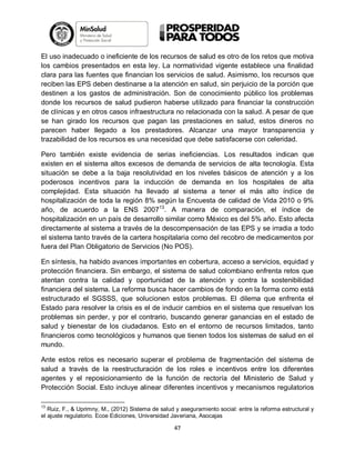 El uso inadecuado o ineficiente de los recursos de salud es otro de los retos que motiva
los cambios presentados en esta ley. La normatividad vigente establece una finalidad
clara para las fuentes que financian los servicios de salud. Asimismo, los recursos que
reciben las EPS deben destinarse a la atención en salud, sin perjuicio de la porción que
destinen a los gastos de administración. Son de conocimiento público los problemas
donde los recursos de salud pudieron haberse utilizado para financiar la construcción
de clínicas y en otros casos infraestructura no relacionada con la salud. A pesar de que
se han girado los recursos que pagan las prestaciones en salud, estos dineros no
parecen haber llegado a los prestadores. Alcanzar una mayor transparencia y
trazabilidad de los recursos es una necesidad que debe satisfacerse con celeridad.
Pero también existe evidencia de serias ineficiencias. Los resultados indican que
existen en el sistema altos excesos de demanda de servicios de alta tecnología. Esta
situación se debe a la baja resolutividad en los niveles básicos de atención y a los
poderosos incentivos para la inducción de demanda en los hospitales de alta
complejidad. Esta situación ha llevado al sistema a tener el más alto índice de
hospitalización de toda la región 8% según la Encuesta de calidad de Vida 2010 o 9%
año, de acuerdo a la ENS 200713. A manera de comparación, el índice de
hospitalización en un país de desarrollo similar como México es del 5% año. Esto afecta
directamente al sistema a través de la descompensación de las EPS y se irradia a todo
el sistema tanto través de la cartera hospitalaria como del recobro de medicamentos por
fuera del Plan Obligatorio de Servicios (No POS).
En síntesis, ha habido avances importantes en cobertura, acceso a servicios, equidad y
protección financiera. Sin embargo, el sistema de salud colombiano enfrenta retos que
atentan contra la calidad y oportunidad de la atención y contra la sostenibilidad
financiera del sistema. La reforma busca hacer cambios de fondo en la forma como está
estructurado el SGSSS, que solucionen estos problemas. El dilema que enfrenta el
Estado para resolver la crisis es el de inducir cambios en el sistema que resuelvan los
problemas sin perder, y por el contrario, buscando generar ganancias en el estado de
salud y bienestar de los ciudadanos. Esto en el entorno de recursos limitados, tanto
financieros como tecnológicos y humanos que tienen todos los sistemas de salud en el
mundo.
Ante estos retos es necesario superar el problema de fragmentación del sistema de
salud a través de la reestructuración de los roles e incentivos entre los diferentes
agentes y el reposicionamiento de la función de rectoría del Ministerio de Salud y
Protección Social. Esto incluye alinear diferentes incentivos y mecanismos regulatorios
13

Ruiz, F., & Uprimny, M., (2012) Sistema de salud y aseguramiento social: entre la reforma estructural y
el ajuste regulatorio. Ecoe Ediciones, Universidad Javeriana, Asocajas

47

 