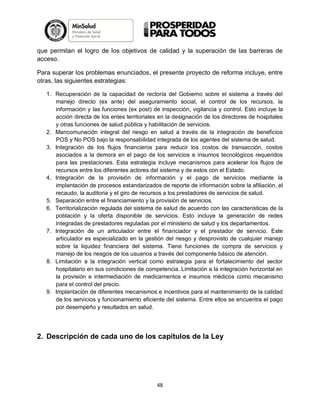 que permitan el logro de los objetivos de calidad y la superación de las barreras de
acceso.
Para superar los problemas enunciados, el presente proyecto de reforma incluye, entre
otras, las siguientes estrategias:
1. Recuperación de la capacidad de rectoría del Gobierno sobre el sistema a través del
manejo directo (ex ante) del aseguramiento social, el control de los recursos, la
información y las funciones (ex post) de inspección, vigilancia y control. Esto incluye la
acción directa de los entes territoriales en la designación de los directores de hospitales
y otras funciones de salud pública y habilitación de servicios.
2. Mancomunación integral del riesgo en salud a través de la integración de beneficios
POS y No POS bajo la responsabilidad integrada de los agentes del sistema de salud.
3. Integración de los flujos financieros para reducir los costos de transacción, costos
asociados a la demora en el pago de los servicios e insumos tecnológicos requeridos
para las prestaciones. Esta estrategia incluye mecanismos para acelerar los flujos de
recursos entre los diferentes actores del sistema y de estos con el Estado.
4. Integración de la provisión de información y el pago de servicios mediante la
implantación de procesos estandarizados de reporte de información sobre la afiliación, el
recaudo, la auditoria y el giro de recursos a los prestadores de servicios de salud.
5. Separación entre el financiamiento y la provisión de servicios.
6. Territorialización regulada del sistema de salud de acuerdo con las características de la
población y la oferta disponible de servicios. Esto incluye la generación de redes
integradas de prestadores reguladas por el ministerio de salud y los departamentos.
7. Integración de un articulador entre el financiador y el prestador de servicio. Este
articulador es especializado en la gestión del riesgo y desprovisto de cualquier manejo
sobre la liquidez financiera del sistema. Tiene funciones de compra de servicios y
manejo de los riesgos de los usuarios a través del componente básico de atención.
8. Limitación a la integración vertical como estrategia para el fortalecimiento del sector
hospitalario en sus condiciones de competencia. Limitación a la integración horizontal en
la provisión e intermediación de medicamentos e insumos médicos como mecanismo
para el control del precio.
9. Implantación de diferentes mecanismos e incentivos para el mantenimiento de la calidad
de los servicios y funcionamiento eficiente del sistema. Entre ellos se encuentra el pago
por desempeño y resultados en salud.

2. Descripción de cada uno de los capítulos de la Ley

48

 