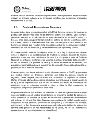En esta sección se detalla para cada capítulo de la Ley los problemas específicos que
motivan los artículos incluidos y los principales beneficios que los cambios propuestos
tendrán sobre el SGSSS.

2.1.

Capítulo I. Disposiciones Generales

La presente Ley tiene por objeto redefinir el SGSSS. Propone cambios de fondo en la
participación estatal y los roles de los diferentes actores del sistema. Estos cambios
permitirán avanzar en la solución de los retos planteados en la sección anterior y
buscan, entre otros, recuperar la legitimidad del sistema de salud y la confianza entre
los actores, reducir la intermediación financiera que no genera valor, disminuir las
barreras de acceso que resultan de la organización actual de los servicios de salud y
del diseño del plan de beneficios, y fortalecer la inspección vigilancia y control.
El primero capítulo, además del objeto y el ámbito de la Ley, incluye un artículo que
define el objetivo y las características del SGSSS. El artículo describe de manera
general la nueva estructura del sistema de salud, los principales actores (el Gobierno
Nacional, las entidades territoriales, los usuarios, la entidad encargada de la afiliación y
el flujo de recursos, los gestores de salud y las redes de prestación de servicio), sus
principales responsabilidades y la nueva forma de operación. Todos estos elementos se
profundizan en el resto del articulado.
En este capítulo también se incluyen los principios que orientan el SGSSS y que tienen
por objetivo marcar las directrices generales que todos los actores, incluido el
regulador, deben respetar para alcanzar adecuadamente los objetivos del sistema.
Dichos principios además tienen como utilidad dar elementos para la interpretación de
la ley y de la reglamentación que de ella se derive. Se resalta la reafirmación de
principios como la protección especial a niños y niñas, la libre escogencia, la
integralidad y el principio pro homine, entre otros.
En general la reforma busca alinear los incentivos de todos los agentes de manera que
sean compatibles con el objetivo preponderante de mejorar la calidad del servicio de
salud y disminuir las barreras de acceso. El énfasis está puesto en el funcionamiento
del sistema, en corregir las fallas históricas que afectaron la calidad, oportunidad e
integralidad de los servicios, propiciaron la corrupción y la desviación de recursos,
entorpecieron el flujo de recursos, y pusieron en peligro la sostenibilidad del sistema. La
reforma está pensada en las necesidades de la gente, no en las pretensiones
económicas de los agentes (muchas de ellas válidas).

49

 