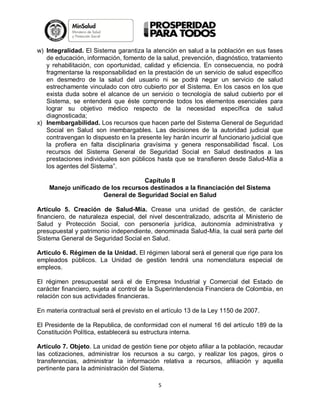 w) Integralidad. El Sistema garantiza la atención en salud a la población en sus fases
de educación, información, fomento de la salud, prevención, diagnóstico, tratamiento
y rehabilitación, con oportunidad, calidad y eficiencia. En consecuencia, no podrá
fragmentarse la responsabilidad en la prestación de un servicio de salud específico
en desmedro de la salud del usuario ni se podrá negar un servicio de salud
estrechamente vinculado con otro cubierto por el Sistema. En los casos en los que
exista duda sobre el alcance de un servicio o tecnología de salud cubierto por el
Sistema, se entenderá que éste comprende todos los elementos esenciales para
lograr su objetivo médico respecto de la necesidad específica de salud
diagnosticada;
x) Inembargabilidad. Los recursos que hacen parte del Sistema General de Seguridad
Social en Salud son inembargables. Las decisiones de la autoridad judicial que
contravengan lo dispuesto en la presente ley harán incurrir al funcionario judicial que
la profiera en falta disciplinaria gravísima y genera responsabilidad fiscal. Los
recursos del Sistema General de Seguridad Social en Salud destinados a las
prestaciones individuales son públicos hasta que se transfieren desde Salud-Mía a
los agentes del Sistema”.
Capítulo II
Manejo unificado de los recursos destinados a la financiación del Sistema
General de Seguridad Social en Salud
Artículo 5. Creación de Salud-Mía. Crease una unidad de gestión, de carácter
financiero, de naturaleza especial, del nivel descentralizado, adscrita al Ministerio de
Salud y Protección Social, con personería jurídica, autonomía administrativa y
presupuestal y patrimonio independiente, denominada Salud-Mía, la cual será parte del
Sistema General de Seguridad Social en Salud.
Articulo 6. Régimen de la Unidad. El régimen laboral será el general que rige para los
empleados públicos. La Unidad de gestión tendrá una nomenclatura especial de
empleos.
El régimen presupuestal será el de Empresa Industrial y Comercial del Estado de
carácter financiero, sujeta al control de la Superintendencia Financiera de Colombia, en
relación con sus actividades financieras.
En materia contractual será el previsto en el artículo 13 de la Ley 1150 de 2007.
El Presidente de la Republica, de conformidad con el numeral 16 del artículo 189 de la
Constitución Política, establecerá su estructura interna.
Artículo 7. Objeto. La unidad de gestión tiene por objeto afiliar a la población, recaudar
las cotizaciones, administrar los recursos a su cargo, y realizar los pagos, giros o
transferencias, administrar la información relativa a recursos, afiliación y aquella
pertinente para la administración del Sistema.
5

 