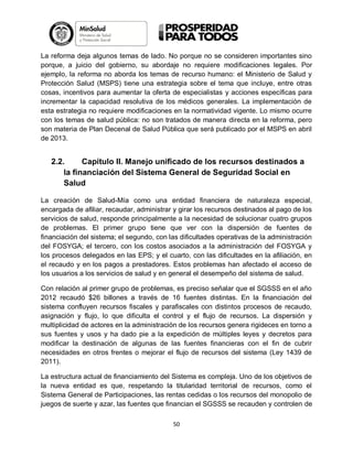 La reforma deja algunos temas de lado. No porque no se consideren importantes sino
porque, a juicio del gobierno, su abordaje no requiere modificaciones legales. Por
ejemplo, la reforma no aborda los temas de recurso humano: el Ministerio de Salud y
Protección Salud (MSPS) tiene una estrategia sobre el tema que incluye, entre otras
cosas, incentivos para aumentar la oferta de especialistas y acciones específicas para
incrementar la capacidad resolutiva de los médicos generales. La implementación de
esta estrategia no requiere modificaciones en la normatividad vigente. Lo mismo ocurre
con los temas de salud pública: no son tratados de manera directa en la reforma, pero
son materia de Plan Decenal de Salud Pública que será publicado por el MSPS en abril
de 2013.

2.2.
Capítulo II. Manejo unificado de los recursos destinados a
la financiación del Sistema General de Seguridad Social en
Salud
La creación de Salud-Mía como una entidad financiera de naturaleza especial,
encargada de afiliar, recaudar, administrar y girar los recursos destinados al pago de los
servicios de salud, responde principalmente a la necesidad de solucionar cuatro grupos
de problemas. El primer grupo tiene que ver con la dispersión de fuentes de
financiación del sistema; el segundo, con las dificultades operativas de la administración
del FOSYGA; el tercero, con los costos asociados a la administración del FOSYGA y
los procesos delegados en las EPS; y el cuarto, con las dificultades en la afiliación, en
el recaudo y en los pagos a prestadores. Estos problemas han afectado el acceso de
los usuarios a los servicios de salud y en general el desempeño del sistema de salud.
Con relación al primer grupo de problemas, es preciso señalar que el SGSSS en el año
2012 recaudó $26 billones a través de 16 fuentes distintas. En la financiación del
sistema confluyen recursos fiscales y parafiscales con distintos procesos de recaudo,
asignación y flujo, lo que dificulta el control y el flujo de recursos. La dispersión y
multiplicidad de actores en la administración de los recursos genera rigideces en torno a
sus fuentes y usos y ha dado pie a la expedición de múltiples leyes y decretos para
modificar la destinación de algunas de las fuentes financieras con el fin de cubrir
necesidades en otros frentes o mejorar el flujo de recursos del sistema (Ley 1439 de
2011).
La estructura actual de financiamiento del Sistema es compleja. Uno de los objetivos de
la nueva entidad es que, respetando la titularidad territorial de recursos, como el
Sistema General de Participaciones, las rentas cedidas o los recursos del monopolio de
juegos de suerte y azar, las fuentes que financian el SGSSS se recauden y controlen de
50

 