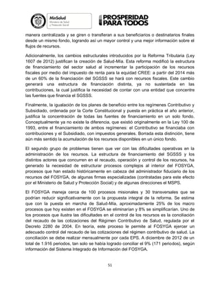 manera centralizada y se giren o transfieran a sus beneficiarios o destinatarios finales
desde un mismo fondo, logrando así un mayor control y una mejor información sobre el
flujos de recursos.
Adicionalmente, los cambios estructurales introducidos por la Reforma Tributaria (Ley
1607 de 2012) justifican la creación de Salud-Mía. Esta reforma modificó la estructura
de financiamiento del sector salud al incrementar la participación de los recursos
fiscales por medio del impuesto de renta para la equidad CREE: a partir del 2014 más
de un 60% de la financiación del SGSSS se hará con recursos fiscales. Este cambio
generará una estructura de financiación distinta, ya no sustentada en las
contribuciones, la cual justifica la necesidad de contar con una entidad que concentre
las fuentes que financia el SGSSS.
Finalmente, la igualación de los planes de beneficio entre los regímenes Contributivo y
Subsidiado, ordenada por la Corte Constitucional y puesta en práctica el año anterior,
justifica la concentración de todas las fuentes de financiamiento en un solo fondo.
Conceptualmente ya no existe la diferencia, que existió originalmente en la Ley 100 de
1993, entre el financiamiento de ambos regímenes: el Contributivo se financiaba con
contribuciones y el Subsidiado, con impuestos generales. Borrada esta distinción, tiene
aún más sentido la acumulación de los recursos disponibles en un único fondo.
El segundo grupo de problemas tienen que ver con las dificultades operativas en la
administración de los recursos. La estructura de financiamiento del SGSSS y los
distintos actores que concurren en el recaudo, operación y control de los recursos, ha
generado la necesidad de estructurar procesos complejos al interior del FOSYGA,
procesos que han estado históricamente en cabeza del administrador fiduciario de los
recursos del FOSYGA, de algunas firmas especializadas (contratadas para este efecto
por el Ministerio de Salud y Protección Social) y de algunas direcciones el MSPS.
El FOSYGA maneja cerca de 100 procesos misionales y 30 transversales que se
podrían reducir significativamente con la propuesta integral de la reforma. Se estima
que con la puesta en marcha de Salud-Mía, aproximadamente 25% de los macro
procesos que hoy existen en el FOSYGA se eliminarían y 8% se simplificarían. Uno de
los procesos que ilustra las dificultades en el control de los recursos es la conciliación
del recaudo de las cotizaciones del Régimen Contributivo de Salud, regulada por el
Decreto 2280 de 2004. En teoría, este proceso le permite al FOSYGA ejercer un
adecuado control del recaudo de las cotizaciones del régimen contributivo de salud. La
conciliación se debe realizar mensualmente por cada EPS. A diciembre de 2012 de un
total de 1.916 periodos, tan solo se había logrado conciliar el 9% (171 periodos), según
información del Sistema Integrado de Información del FOSYGA.

51

 