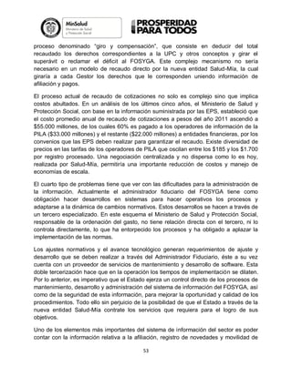 proceso denominado “giro y compensación”, que consiste en deducir del total
recaudado los derechos correspondientes a la UPC y otros conceptos y girar el
superávit o reclamar el déficit al FOSYGA. Este complejo mecanismo no sería
necesario en un modelo de recaudo directo por la nueva entidad Salud-Mía, la cual
giraría a cada Gestor los derechos que le corresponden uniendo información de
afiliación y pagos.
El proceso actual de recaudo de cotizaciones no solo es complejo sino que implica
costos abultados. En un análisis de los últimos cinco años, el Ministerio de Salud y
Protección Social, con base en la información suministrada por las EPS, estableció que
el costo promedio anual de recaudo de cotizaciones a pesos del año 2011 ascendió a
$55.000 millones, de los cuales 60% es pagado a los operadores de información de la
PILA ($33.000 millones) y el restante ($22.000 millones) a entidades financieras, por los
convenios que las EPS deben realizar para garantizar el recaudo. Existe diversidad de
precios en las tarifas de los operadores de PILA que oscilan entre los $185 y los $1.700
por registro procesado. Una negociación centralizada y no dispersa como lo es hoy,
realizada por Salud-Mía, permitiría una importante reducción de costos y manejo de
economías de escala.
El cuarto tipo de problemas tiene que ver con las dificultades para la administración de
la información. Actualmente el administrador fiduciario del FOSYGA tiene como
obligación hacer desarrollos en sistemas para hacer operativos los procesos y
adaptarse a la dinámica de cambios normativos. Estos desarrollos se hacen a través de
un tercero especializado. En este esquema el Ministerio de Salud y Protección Social,
responsable de la ordenación del gasto, no tiene relación directa con el tercero, ni lo
controla directamente, lo que ha entorpecido los procesos y ha obligado a aplazar la
implementación de las normas.
Los ajustes normativos y el avance tecnológico generan requerimientos de ajuste y
desarrollo que se deben realizar a través del Administrador Fiduciario, éste a su vez
cuenta con un proveedor de servicios de mantenimiento y desarrollo de software. Esta
doble tercerización hace que en la operación los tiempos de implementación se dilaten.
Por lo anterior, es imperativo que el Estado ejerza un control directo de los procesos de
mantenimiento, desarrollo y administración del sistema de información del FOSYGA, así
como de la seguridad de esta información, para mejorar la oportunidad y calidad de los
procedimientos. Todo ello sin perjuicio de la posibilidad de que el Estado a través de la
nueva entidad Salud-Mía contrate los servicios que requiera para el logro de sus
objetivos.
Uno de los elementos más importantes del sistema de información del sector es poder
contar con la información relativa a la afiliación, registro de novedades y movilidad de
53

 