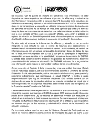 los usuarios. Con la puesta en marcha de Salud-Mía, esta información va estar
disponible de manera oportuna. Actualmente el proceso de afiliación y la actualización
de información y novedades están a cargo de las EPS las cuales tiene estructuras de
base de datos distintas y reportan la información de afiliación al FOSYGA. Esta base de
datos no es transaccional y no puede ser utilizada como comprobador de derechos de
las personas por cuánto no se maneja en línea, esto significa que cada EPS tiene su
base de datos de comprobación de derechos que debe suministrar a cada institución
con la que contrata servicios para su población afiliada. Concentrar el proceso de
registro de afiliación en Salud-Mía permitirá tener información oportuna sobre el estado
de afiliación de los usuarios y facilitara el proceso de comprobación de derechos.
De otro lado, el sistema de información de afiliados y recaudo no se encuentra
integrado, lo cual dificulta no solo el control de recursos sino especialmente el
reconocimiento de derechos de los afiliados al sistema. Adicionalmente, el sistema de
información cuenta con un número considerable de registros y bases de datos, de más
de 15 años, que son propiedad del SGSSS y que por su complejidad e importancia
representan un punto sensible en la trazabilidad y soporte de los procesos del SGSSS.
El Estado debe ejercer un control directo de los procesos de mantenimiento, desarrollo
y administración del sistema de información del FOSYGA, así como de la seguridad de
esta información, para mejorar la oportunidad y calidad de los procedimientos.
Como ya se dijo, el Capítulo II de la presente Ley crea una entidad financiera (SaludMía) de naturaleza especial, del nivel descentralizado, adscrita al Ministerio de Salud y
Protección Social, con personería jurídica, autonomía administrativa y presupuestal y
patrimonio independiente que reemplazara el actual FOSYGA y tendrá a cargo
responsabilidades que hoy se encuentran dispersas. Esta entidad contará con un
régimen de personal de empleados públicos, en materia contractual se regirá por el
derecho privado y en los aspectos relevantes, esta entidad estará bajo la vigilancia de
la Superintendencia Financiera de Colombia.
La nueva entidad tendrá la responsabilidad de administrar adecuadamente y de manera
integral los recursos que financian el SGSSS que para 2013 alcanzan los 26 billones de
pesos. En el cuerpo de la Ley se describe en detalle los recursos que recaudará y/o
administrará la entidad y la destinación de los mismos. De manera general, el diagrama
1 muestra las fuentes de recursos que se acumularán en la entidad y sus obligaciones
en términos de giro de los recursos y administración directa de la información de
afiliación y recaudo.
Es importante aclarar que los recursos del Sistema General de Participaciones en
Salud, los recursos obtenidos como producto del monopolio de juegos de suerte y azar

54

 