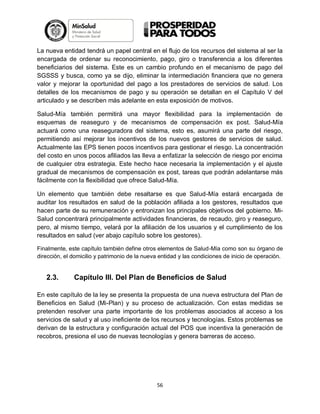 La nueva entidad tendrá un papel central en el flujo de los recursos del sistema al ser la
encargada de ordenar su reconocimiento, pago, giro o transferencia a los diferentes
beneficiarios del sistema. Este es un cambio profundo en el mecanismo de pago del
SGSSS y busca, como ya se dijo, eliminar la intermediación financiera que no genera
valor y mejorar la oportunidad del pago a los prestadores de servicios de salud. Los
detalles de los mecanismos de pago y su operación se detallan en el Capítulo V del
articulado y se describen más adelante en esta exposición de motivos.
Salud-Mía también permitirá una mayor flexibilidad para la implementación de
esquemas de reaseguro y de mecanismos de compensación ex post. Salud-Mía
actuará como una reaseguradora del sistema, esto es, asumirá una parte del riesgo,
permitiendo así mejorar los incentivos de los nuevos gestores de servicios de salud.
Actualmente las EPS tienen pocos incentivos para gestionar el riesgo. La concentración
del costo en unos pocos afiliados las lleva a enfatizar la selección de riesgo por encima
de cualquier otra estrategia. Este hecho hace necesaria la implementación y el ajuste
gradual de mecanismos de compensación ex post, tareas que podrán adelantarse más
fácilmente con la flexibilidad que ofrece Salud-Mía.
Un elemento que también debe resaltarse es que Salud-Mía estará encargada de
auditar los resultados en salud de la población afiliada a los gestores, resultados que
hacen parte de su remuneración y entronizan los principales objetivos del gobierno. MiSalud concentrará principalmente actividades financieras, de recaudo, giro y reaseguro,
pero, al mismo tiempo, velará por la afiliación de los usuarios y el cumplimiento de los
resultados en salud (ver abajo capítulo sobre los gestores).
Finalmente, este capítulo también define otros elementos de Salud-Mía como son su órgano de
dirección, el domicilio y patrimonio de la nueva entidad y las condiciones de inicio de operación.

2.3.

Capítulo III. Del Plan de Beneficios de Salud

En este capítulo de la ley se presenta la propuesta de una nueva estructura del Plan de
Beneficios en Salud (Mi-Plan) y su proceso de actualización. Con estas medidas se
pretenden resolver una parte importante de los problemas asociados al acceso a los
servicios de salud y al uso ineficiente de los recursos y tecnologías. Estos problemas se
derivan de la estructura y configuración actual del POS que incentiva la generación de
recobros, presiona el uso de nuevas tecnologías y genera barreras de acceso.

56

 