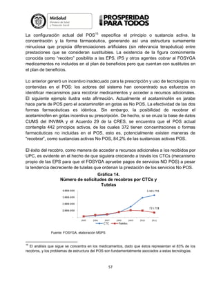 La configuración actual del POS15 especifica el principio o sustancia activa, la
concentración y la forma farmacéutica, generando así una estructura sumamente
minuciosa que propicia diferenciaciones artificiales (sin relevancia terapéutica) entre
prestaciones que se consideran sustituibles. La existencia de la figura comúnmente
conocida como “recobro” posibilita a las EPS, IPS y otros agentes cobrar al FOSYGA
medicamentos no incluidos en el plan de beneficios pero que cuentan con sustitutos en
el plan de beneficios.
Lo anterior generó un incentivo inadecuado para la prescripción y uso de tecnologías no
contenidas en el POS: los actores del sistema han concentrado sus esfuerzos en
identificar mecanismos para recobrar medicamentos y acceder a recursos adicionales.
El siguiente ejemplo ilustra esta afirmación. Actualmente el acetaminofén en jarabe
hace parte de POS pero el acetaminofén en gotas es No POS. La efectividad de las dos
formas farmacéuticas es idéntica. Sin embargo, la posibilidad de recobrar el
acetaminofén en gotas incentiva su prescripción. De hecho, si se cruza la base de datos
CUMS del INVIMA y el Acuerdo 29 de la CRES, se encuentra que el POS actual
contempla 442 principios activos, de los cuales 372 tienen concentraciones o formas
farmacéuticas no incluidas en el POS, esto es, potencialmente existen maneras de
“recobrar”, como sustancias activas No POS, 84,2% de las sustancias activas POS.
El éxito del recobro, como manera de acceder a recursos adicionales a los recibidos por
UPC, es evidente en el hecho de que siguiera creciendo a través los CTCs (mecanismo
propio de las EPS para que el FOSYGA apruebe pagos de servicios NO POS) a pesar
la tendencia decreciente de tutelas que ordenan la prestación de los servicios No POS.
Gráfica 14.
Número de solicitudes de recobros por CTCs y
Tutelas

Fuente: FOSYGA, elaboración MSPS

15

El análisis que sigue se concentra en los medicamentos, dado que éstos representan el 83% de los
recobros, y los problemas de estructura del POS son fundamentalmente asociados a estas tecnologías.

57

 