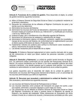 Artículo 8. Funciones de la unidad de gestión. Para desarrollar el objeto, la unidad
de gestión tendrá las siguientes funciones:
a) Afiliar al Sistema General de Seguridad Social en Salud a la población residente en
el territorio colombiano;
b) Recaudar las cotizaciones de los afiliados al Régimen Contributivo de salud y las
demás que la ley determine;
c) Administrar los recursos del Sistema;
d) Administrar los recursos del Fondo de Salvamento y Garantías para el sector salud Fonsaet creado por el artículo 50 de la Ley 1438 de 2011 y modificado por el artículo
7 de la Ley 1608 de 2013;
e) Ordenar el pago, giro o transferencia a los diferentes agentes del Sistema;
f) Administrar los mecanismos de reaseguro y redistribución de riesgo;
g) Administrar la información relativa a la afiliación, cotización, registro de novedades y
manejo de los recursos del Sistema, de conformidad con la reglamentación que para
el efecto expida el Ministerio de Salud y Protección Social;
h) Implementar métodos de auditoría para verificar la información sobre resultados en
salud y mecanismos de ajuste de riesgo;
i) Las demás necesarias para el desarrollo de su objeto.
Parágrafo. El Gobierno Nacional reglamentará el cobro coactivo derivado del no pago
de las cotizaciones en salud que deben realizar las personas naturales y jurídicas
obligadas
Artículo 9. Domicilio y Patrimonio. La unidad de gestión tendrá domicilio en Bogotá,
D.C. Su patrimonio estará conformado por los aportes del Presupuesto General de la
Nación, los activos transferidos por la Nación y por otras entidades públicas del orden
nacional y territorial, y los demás ingresos que a cualquier título perciba. Los recursos
recibidos en administración no harán parte del patrimonio de la unidad de gestión.
Los gastos requeridos para el desarrollo del objeto de la unidad de gestión se
financiarán con recursos del Presupuesto General de la Nación y con un porcentaje de
los recursos administrados que defina el reglamento.
Artículo 10. Recursos que recaudará y administrará la unidad de Gestión. SaludMía recaudará y administrará los siguientes recursos:
a) Los recursos del Sistema General de Participaciones en Salud;
b) Los recursos obtenidos como producto del monopolio de juegos de suerte y azar
que explota, administra y recauda Coljuegos o quien haga sus veces;
c) Las cotizaciones de los afiliados al Sistema General de Seguridad Social en Salud
del Régimen Contributivo de salud o quienes tienen la obligación de aportar al
Sistema y los aportes del empleador. Estas cotizaciones se recaudarán por dicha
entidad a través de un sistema de recaudo y transacciones controlado por ella, quien
6

 