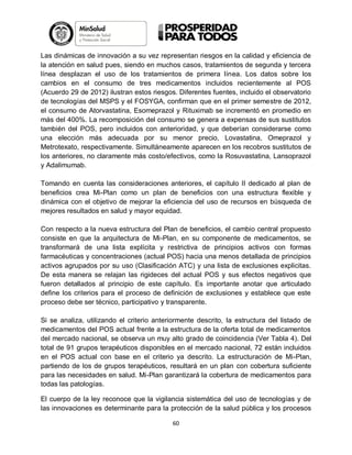 Las dinámicas de innovación a su vez representan riesgos en la calidad y eficiencia de
la atención en salud pues, siendo en muchos casos, tratamientos de segunda y tercera
línea desplazan el uso de los tratamientos de primera línea. Los datos sobre los
cambios en el consumo de tres medicamentos incluidos recientemente al POS
(Acuerdo 29 de 2012) ilustran estos riesgos. Diferentes fuentes, incluido el observatorio
de tecnologías del MSPS y el FOSYGA, confirman que en el primer semestre de 2012,
el consumo de Atorvastatina, Esomeprazol y Rituximab se incrementó en promedio en
más del 400%. La recomposición del consumo se genera a expensas de sus sustitutos
también del POS, pero incluidos con anterioridad, y que deberían considerarse como
una elección más adecuada por su menor precio, Lovastatina, Omeprazol y
Metrotexato, respectivamente. Simultáneamente aparecen en los recobros sustitutos de
los anteriores, no claramente más costo/efectivos, como la Rosuvastatina, Lansoprazol
y Adalimumab.
Tomando en cuenta las consideraciones anteriores, el capítulo II dedicado al plan de
beneficios crea Mi-Plan como un plan de beneficios con una estructura flexible y
dinámica con el objetivo de mejorar la eficiencia del uso de recursos en búsqueda de
mejores resultados en salud y mayor equidad.
Con respecto a la nueva estructura del Plan de beneficios, el cambio central propuesto
consiste en que la arquitectura de Mi-Plan, en su componente de medicamentos, se
transformará de una lista explícita y restrictiva de principios activos con formas
farmacéuticas y concentraciones (actual POS) hacia una menos detallada de principios
activos agrupados por su uso (Clasificación ATC) y una lista de exclusiones explicitas.
De esta manera se relajan las rigideces del actual POS y sus efectos negativos que
fueron detallados al principio de este capítulo. Es importante anotar que articulado
define los criterios para el proceso de definición de exclusiones y establece que este
proceso debe ser técnico, participativo y transparente.
Si se analiza, utilizando el criterio anteriormente descrito, la estructura del listado de
medicamentos del POS actual frente a la estructura de la oferta total de medicamentos
del mercado nacional, se observa un muy alto grado de coincidencia (Ver Tabla 4). Del
total de 91 grupos terapéuticos disponibles en el mercado nacional, 72 están incluidos
en el POS actual con base en el criterio ya descrito. La estructuración de Mi-Plan,
partiendo de los de grupos terapéuticos, resultará en un plan con cobertura suficiente
para las necesidades en salud. Mi-Plan garantizará la cobertura de medicamentos para
todas las patologías.
El cuerpo de la ley reconoce que la vigilancia sistemática del uso de tecnologías y de
las innovaciones es determinante para la protección de la salud pública y los procesos
60

 