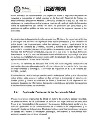 En el articulado se incluye también una disposición sobre la regulación de precios de
servicios y tecnologías en salud. Aunque en la Comisión Nacional de Precios de
Medicamentos y Dispositivos Médicos (CNPMDM), creada por la Ley 100 de 1993, las
decisiones de regulación en estos temas se realizan valorando el efecto de los precios
sobre la sostenibilidad del sistema de salud, la protección del consumidor y los
principios de política pública de este sector; en tiempos de respuesta mayores a los
deseados.

La perspectiva de la presente de reforma sugiere un Ministerio de mayor fuerza técnica
y que logre una dinámica de regulación más activa que reactiva y más eficiente en
estos temas. Las preocupaciones sobre los balances y pesos y contrapesos de la
presencia de Ministerio de Comercio, Industria y Turismo se pueden resolver en el
marco de la comisión intersectorial de política farmacéutica creada en el marco del
Conpes 155 de Política Farmacéutica, espacio en el cual el su rol es clave definiendo
lineamientos de acción más que emitiendo actos administrativos, cuya carga operativa
se suma a las múltiples funciones de la dirección de regulación de Min-comercio quien
ejerce la Secretaría Técnica de la CNPMDM.
A su vez, las reformas de estructura del MSPS han dado mayores capacidades de
respuesta a los retos planteados por la reforma, a través de la creación de la dirección
de medicamentos y tecnologías, la dirección de regulación, el IETS, el rediseño del
INVIMA y del INS.
Finalmente este capítulo incluye una disposición en la que se define que la información
sobre precio, usos, acceso y calidad de los servicios y tecnologías en salud es de
interés público y ordena el Ministerio de Salud y Protección Social reglamentar los
procesos de reporte de información. Este punto es central para garantizar transparencia
e información en la toma de decisiones.

2.4.

Capítulo IV. Prestación de los Servicios de Salud

Pese a los avances importantes del SGSS en materia de cobertura, acceso y equidad,
se presenta dentro de los prestadores de servicios una baja capacidad de respuesta
frente a las necesidades de la población y los usuarios, debilidad para ajustarse a los
cambios generados por la universalización de la cobertura del aseguramiento y la
igualación de planes de beneficios. El reto por tanto es garantizar condiciones para que
el acceso sea efectivo y desarrollar estrategias, mecanismos e instrumentos que
procuren una atención continua e integral.
62

 