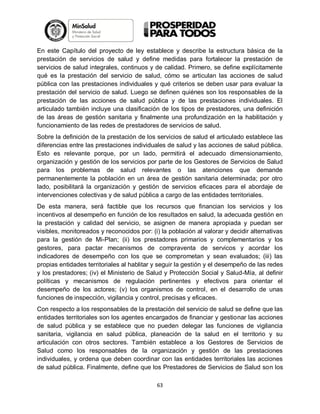 En este Capítulo del proyecto de ley establece y describe la estructura básica de la
prestación de servicios de salud y define medidas para fortalecer la prestación de
servicios de salud integrales, continuos y de calidad. Primero, se define explícitamente
qué es la prestación del servicio de salud, cómo se articulan las acciones de salud
pública con las prestaciones individuales y qué criterios se deben usar para evaluar la
prestación del servicio de salud. Luego se definen quiénes son los responsables de la
prestación de las acciones de salud pública y de las prestaciones individuales. El
articulado también incluye una clasificación de los tipos de prestadores, una definición
de las áreas de gestión sanitaria y finalmente una profundización en la habilitación y
funcionamiento de las redes de prestadores de servicios de salud.
Sobre la definición de la prestación de los servicios de salud el articulado establece las
diferencias entre las prestaciones individuales de salud y las acciones de salud pública.
Esto es relevante porque, por un lado, permitirá el adecuado dimensionamiento,
organización y gestión de los servicios por parte de los Gestores de Servicios de Salud
para los problemas de salud relevantes o las atenciones que demande
permanentemente la población en un área de gestión sanitaria determinada; por otro
lado, posibilitará la organización y gestión de servicios eficaces para el abordaje de
intervenciones colectivas y de salud pública a cargo de las entidades territoriales.
De esta manera, será factible que los recursos que financian los servicios y los
incentivos al desempeño en función de los resultados en salud, la adecuada gestión en
la prestación y calidad del servicio, se asignen de manera apropiada y puedan ser
visibles, monitoreados y reconocidos por: (i) la población al valorar y decidir alternativas
para la gestión de Mi-Plan; (ii) los prestadores primarios y complementarios y los
gestores, para pactar mecanismos de compraventa de servicos y acordar los
indicadores de desempeño con los que se comprometan y sean evaluados; (iii) las
propias entidades territoriales al hablitar y seguir la gestión y el desempeño de las redes
y los prestadores; (iv) el Ministerio de Salud y Protección Social y Salud-Mía, al definir
políticas y mecanismos de regulación pertinentes y efectivos para orientar el
desempeño de los actores; (v) los organismos de control, en el desarrollo de unas
funciones de inspección, vigilancia y control, precisas y eficaces.
Con respecto a los responsables de la prestación del servicio de salud se define que las
entidades territoriales son los agentes encargados de financiar y gestionar las acciones
de salud pública y se establece que no pueden delegar las funciones de vigilancia
sanitaria, vigilancia en salud pública, planeación de la salud en el territorio y su
articulación con otros sectores. También establece a los Gestores de Servicios de
Salud como los responsables de la organización y gestión de las prestaciones
individuales, y ordena que deben coordinar con las entidades territoriales las acciones
de salud pública. Finalmente, define que los Prestadores de Servicios de Salud son los
63

 