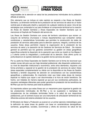 responsables de la atención en salud de las prestaciones individuales de la población
afiliada al sistema.
Otro elemento que se incluye en este capítulo es respecto a las Áreas de Gestión
Sanitaria. La dimensión territorial de la prestación de los servicios de salud es un factor
central para el adecuado diseño y operación de cualquier sistema de salud. Una de las
estrategias que contempla la Ley para fortalecer el componente territorial es la creación
de Áreas de Gestión Sanitaria y Áreas Especiales de Gestión Sanitaria que se
mencionan el Capítulo de Prestación del servicio de.
Las Áreas de Gestión Sanitaria son zonas del territorio colombiano que reúnen un
conjunto de territorios (municipios o incluso departamentos) que comparten ciertas
condiciones y características funcionales que permiten la construcción de redes de
prestación de servicios adecuadas para la atención oportuna, integral y continúa de los
usuarios. Estas áreas permitirán mejorar la organización de la prestación de los
servicios de salud y la operación de los Gestores de Servicios de Salud. . De manera
general se permitirá que los gestores concentren su gestión en áreas geográficas
específicas evitando la dispersión de la operación que como se mostró en los Mapas 2
y 3 atenta contra la integralidad y continuidad de la atención. Este último punto se
profundizará en el capítulo dedicado a la gestión de los servicios de salud.
Por su parte las Áreas Especiales de Gestión Sanitaria son la forma de reconocer que
existen zonas del país que por baja densidad poblacional, alta dispersión poblacional y
su nivel de desarrollo institucional o económico, entre otros elementos, requieren una
forma prioritaria y especial en la gestión de la prestación de servicios de salud. Estas
áreas especiales complementarán su oferta con la disponible en las Áreas de Gestión
Sanitaria y tendrán esquemas de atención en concordancia con las características
geográficas y poblacionales. Es importante notar que tratar estas áreas de manera
especial no implica que vayan a ser discriminadas a la hora de recibir beneficios. De
hecho, son tratadas de manera especial ya que por sus condiciones particulares, se
requieren estrategias diferentes para poder garantiza la prestación de los beneficios de
Mi-Plan que son los mismos para toda la población.
Es importante aclarar que estas Áreas son un mecanismo para organizar la gestión de
las prestaciones individuales de Mi–Plan y no se superpone o reemplaza las
competencias de las entidades territoriales frente a la salud de sus respectivas
poblaciones, por el contrario busca ser una instrumento de articulación territorial de los
diferentes actores del sistema alrededor de los usuarios.
El Ministerio de Salud y Protección ya avanzó en un primer ejercicio metodológico para
la definición de estas áreas de gestión con base en características demográficas,
sanitarias, geográficas, sociales, económicas y oferta de servicios de salud de los
64

 
