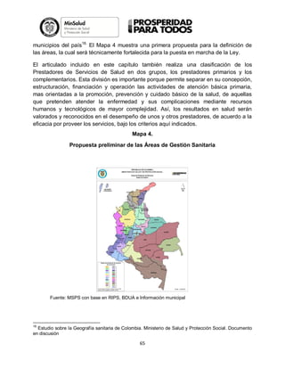 municipios del país18. El Mapa 4 muestra una primera propuesta para la definición de
las áreas, la cual será técnicamente fortalecida para la puesta en marcha de la Ley.
El articulado incluido en este capítulo también realiza una clasificación de los
Prestadores de Servicios de Salud en dos grupos, los prestadores primarios y los
complementarios. Esta división es importante porque permite separar en su concepción,
estructuración, financiación y operación las actividades de atención básica primaria,
mas orientadas a la promoción, prevención y cuidado básico de la salud, de aquellas
que pretenden atender la enfermedad y sus complicaciones mediante recursos
humanos y tecnológicos de mayor complejidad. Así, los resultados en salud serán
valorados y reconocidos en el desempeño de unos y otros prestadores, de acuerdo a la
eficacia por proveer los servicios, bajo los criterios aquí indicados.
Mapa 4.
Propuesta preliminar de las Áreas de Gestión Sanitaria

Fuente: MSPS con base en RIPS, BDUA e Información municipal

18

Estudio sobre la Geografía sanitaria de Colombia. Ministerio de Salud y Protección Social. Documento
en discusión

65

 