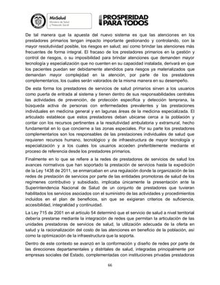 De tal manera que la apuesta del nuevo sistema es que las atenciones en los
prestadores primarios tengan impacto importante gestionando y controlando, con la
mayor resolutividad posible, los riesgos en salud; así como brindar las atenciones más
frecuentes de forma integral. El fracaso de los prestadores primarios en la gestión y
control de riesgos, o su imposibilidad para brindar atenciones que demanden mayor
tecnología y especialización que no cuenten en su capacidad instalada, derivará en que
los pacientes puedan ser debidamente atendidos para riesgos ya materializados que
demandan mayor complejidad en la atención, por parte de los prestadores
complementarios, los cuales serán valorados de la misma manera en su desempeño.
De esta forma los prestadores de servicios de salud primarios sirven a los usuarios
como puerta de entrada al sistema y tienen dentro de sus responsabilidades centrales
las actividades de prevención, de protección específica y detección temprana, la
búsqueda activa de personas con enfermedades prevalentes y las prestaciones
individuales en medicina general y en lagunas áreas de la medicina especializada. El
articulado establece que estos prestadores deban ubicarse cerca a la población y
contar con los recursos pertinentes a la resolutividad ambulatoria y extramural, hecho
fundamental en lo que concierne a las zonas especiales. Por su parte los prestadores
complementarios son los responsables de las prestaciones individuales de salud que
requieren recursos humano, tecnológico y de infraestructura de mayor tecnología y
especialización y a los cuales los usuarios acceden preferiblemente mediante el
proceso de referencia desde los prestadores primarios.
Finalmente en lo que se refiere a la redes de prestadores de servicios de salud los
avances normativos que han soportado la prestación de servicios hasta la expedición
de la Ley 1438 de 2011, se enmarcaban en una regulación donde la organización de las
redes de prestación de servicios por parte de las entidades promotoras de salud de los
regímenes contributivo y subsidiado, implicaba únicamente la presentación ante la
Superintendencia Nacional de Salud de un conjunto de prestadores que tuvieran
habilitados los servicios asociados con el suministro de las actividades y procedimientos
incluidos en el plan de beneficios, sin que se exigieran criterios de suficiencia,
accesibilidad, integralidad y continuidad.
La Ley 715 de 2001 en el artículo 54 determinó que el servicio de salud a nivel territorial
debería prestarse mediante la integración de redes que permitan la articulación de las
unidades prestadoras de servicios de salud, la utilización adecuada de la oferta en
salud y la racionalización del costo de las atenciones en beneficio de la población, así
como la optimización de la infraestructura que la soporta.
Dentro de este contexto se avanzó en la conformación y diseño de redes por parte de
las direcciones departamentales y distritales de salud, integradas principalmente por
empresas sociales del Estado, complementadas con instituciones privadas prestadoras
66

 