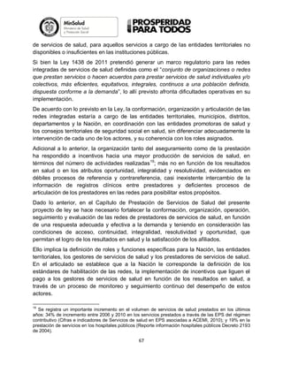 de servicios de salud, para aquellos servicios a cargo de las entidades territoriales no
disponibles o insuficientes en las instituciones públicas.
Si bien la Ley 1438 de 2011 pretendió generar un marco regulatorio para las redes
integradas de servicios de salud definidas como el “conjunto de organizaciones o redes
que prestan servicios o hacen acuerdos para prestar servicios de salud individuales y/o
colectivos, más eficientes, equitativos, integrales, continuos a una población definida,
dispuesta conforme a la demanda”, lo allí previsto afronta dificultades operativas en su
implementación.
De acuerdo con lo previsto en la Ley, la conformación, organización y articulación de las
redes integradas estaría a cargo de las entidades territoriales, municipios, distritos,
departamentos y la Nación, en coordinación con las entidades promotoras de salud y
los consejos territoriales de seguridad social en salud, sin diferenciar adecuadamente la
intervención de cada uno de los actores, y su coherencia con los roles asignados.
Adicional a lo anterior, la organización tanto del aseguramiento como de la prestación
ha respondido a incentivos hacia una mayor producción de servicios de salud, en
términos del número de actividades realizadas 19; más no en función de los resultados
en salud o en los atributos oportunidad, integralidad y resolutividad, evidenciados en
débiles procesos de referencia y contrareferencia, casi inexistente intercambio de la
información de registros clínicos entre prestadores y deficientes procesos de
articulación de los prestadores en las redes para posibilitar estos propósitos.
Dado lo anterior, en el Capítulo de Prestación de Servicios de Salud del presente
proyecto de ley se hace necesario fortalecer la conformación, organización, operación,
seguimiento y evaluación de las redes de prestadores de servicios de salud, en función
de una respuesta adecuada y efectiva a la demanda y teniendo en consideración las
condiciones de acceso, continuidad, integralidad, resolutividad y oportunidad, que
permitan el logro de los resultados en salud y la satisfacción de los afiliados.
Ello implica la definición de roles y funciones específicas para la Nación, las entidades
territoriales, los gestores de servicios de salud y los prestadores de servicios de salud.
En el articulado se establece que a la Nación le corresponde la definición de los
estándares de habilitación de las redes, la implementación de incentivos que liguen el
pago a los gestores de servicios de salud en función de los resultados en salud, a
través de un proceso de monitoreo y seguimiento continuo del desempeño de estos
actores.
19

Se registra un importante incremento en el volumen de servicios de salud prestados en los últimos
años: 34% de incremento entre 2006 y 2010 en los servicios prestados a través de las EPS del régimen
contributivo (Cifras e indicadores de Servicios de salud en EPS asociadas a ACEMI, 2010); y 19% en la
prestación de servicios en los hospitales públicos (Reporte información hospitales públicos Decreto 2193
de 2004).

67

 