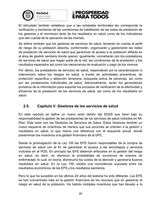 El articulado también establece que a las entidades territoriales les corresponde la
verificación y monitoreo de las condiciones de habilitación de las redes de prestación de
los gestores y el monitoreo tanto de los resultados en salud como de los indicadores
que den cuenta de la operación de las mismas.
Se define también que los gestores de servicios de salud, teniendo en cuenta el perfil
de riesgo de su población adscrita, conformarán, organizarán y gestionarán las redes
de prestación de servicios de salud que garanticen el acceso a la población afiliada en
el área de gestión sanitaria donde operan; igualmente, concertarán con los prestadores
de servicios de salud que hagan parte de la red, las condiciones de la prestación y los
resultados esperados así como los mecanismos de evaluación y pago de los mismos.
Por último, los prestadores de servicios de salud, responderán por la caracterización e
intervención sobre los riesgos en salud, a través de actividades preventivas, de
protección específica y detección temprana, búsqueda activa de personas, así como
por las prestaciones individuales de salud. Adicionalmente, serán los generadores
primarios de la información para soportar los procesos de verificación de la efectividad y
eficiencia de la prestación de los servicios de salud, así como de los resultados en
salud

2.5.

Capítulo V. Gestores de los servicios de salud

En este capítulo se define un nuevo actor dentro del SGSS que tiene bajo su
responsabilidad la gestión de las prestaciones de los servicios de salud incluidos en MiPlan. Este actor son los Gestores de Servicios de Salud. Estos Gestores tendrán un
nuevo esquema de incentivos de manera que sus acciones se orienten a la gestión y
resultados en salud, lo que marca una diferencia con el esquema actual, donde
predominan los incentivos a la gestión financiera de la UPC.
Desde la promulgación de la Ley 100 las EPS fueron responsables de la compra de
servicios de salud con el fin de garantizar el acceso a las tecnologías y servicios
incluidos en el POS. En principio las EPS deberían enfocarse en la gestión del riesgo
en salud, es decir, en disminuir la probabilidad de ocurrencia de eventos de
enfermedad, lo cual, en teoría, disminuiría los costos de la atención y generaría buenos
resultados en salud. En la Ley 100, existía una coincidencia supuesta entre los
resultados económicos de las EPS y los resultados sanitarios.
Pero lo que ha sucedido en los últimos 20 años del sistema ha sido diferente. Las EPS
se han concentrado más en la gestión financiera de los recursos que en gestionar el
riesgo en salud de la población. Ha habido múltiples incentivos que han llevado a lo
68

 