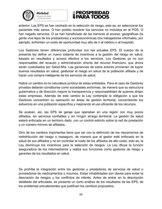 anterior. Las EPS se han centrado en la selección de riesgo, esto es, en seleccionar los
pacientes más sanos. O han podido recobrar los servicios no incluidos en el POS. O
han negado servicios. O se han beneficiado de las barreras al acceso, geográficas (la
gente vive lejos de los prestadores) y socioeconómicas (los trabajadores informales, por
ejemplo, enfrentan un costo de oportunidad muy alto de ir al médico o al hospital).
Los Gestores tienen diferencias profundas con las actuales EPS. El cuerpo de la
presente ley define un nuevo sistema de incentivos a la gestión del riesgo en salud,
basado en resultados y acceso efectivo a los servicios. Los Gestores ya no son
responsables del recaudo y administración directa del recurso financiero, que ahora
serán custodiados por Salud-Mía. Las ganancias de estos actores provienen de lograr
buenos resultados en salud, gestionar el riesgo en salud de la población afiliada y de
hacer una compra inteligente de los servicios de salud.
Habrá un cambio en la naturaleza jurídica de estas entidades. Para el caso de Gestores
privados deberán constituirse como sociedades anónimas, de manera que su estructura
gubernativa y de dirección mejore la transparencia y responsabilidad de quienes dirijan
estas empresas. Además de este cambio la Ley contempla la obligación a que los
Gestores concentren su operación en áreas de gestión territorial, concentrando los
esfuerzos en una población específica y mejorando el uso eficiente de los recursos.
Se acaban, así, las EPS de garaje que operaban en una región con muy pocos
afiliados, sin servicios confiables y sin ningún arraigo territorial. La gestión de salud
estará enfocada en un territorio dado, con un control estricto sobre la red de prestación
y un número mínimo de afiliados.
Otro de los cambios importantes tiene que ver con la definición de los mecanismos de
redistribución del riesgo o reaseguro, de manera que el gestor esté enfocado en la
salud de sus afiliados y no en controlar el costo de los afiliados de alto costo, esto es, la
Ley disminuye los incentivos para la selección de riesgos. La Ley diluye la función
aseguradora de los intermediarios y realza sus funciones como gestores de riesgo y
garantes de los resultados en salud.

Se prohíbe la integración entre los gestores y prestadores de servicios de salud o
proveedores de medicamentos o insumos. Estas inhabilidades son claves para evitar la
desviación de riesgos y los conflictos de interés. Antes de entrar en la descripción
detallada del articulado, se presenta un corto análisis de los resultados de las EPS, de
los problemas prevalecientes que justifican los cambios propuestos.
69

 