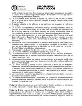 d)

e)
f)

g)

h)

i)
j)
k)

l)

m)

n)
o)

podrá contratar los servicios financieros que requiera para su adecuada operación.
El sistema de recaudo se integrará con el de los demás administradores del Sistema
General de Seguridad Social en Salud;
Las cotizaciones de los afiliados al régimen de excepción con vinculación laboral
adicional, sobre la cual estén obligados a contribuir al Sistema General de Seguridad
Social en Salud;
El aporte solidario de los afiliados a los regímenes de excepción o regímenes
especiales;
Los recursos correspondientes al monto de las Cajas de Compensación Familiar de
que trata el artículo 217 de la Ley 100 de 1993 y los recursos de que trata el artículo
46 de la Ley 1438 de 2011. Estos recursos se girarán directamente desde el
responsable del recaudo y no harán parte del Presupuesto General de la Nación;
Los recursos del impuesto sobre la renta para la equidad -CREE que se destinan al
Sistema General de Seguridad Social en Salud, en los términos previstos en la Ley
1607 de 2012, los cuales serán transferidos a Salud-Mía, entendiéndose así
ejecutados;
Recursos del Presupuesto General de la Nación que se requieran para garantizar la
universalización de la cobertura y la unificación de los planes de beneficios. Estos
recursos se girarán directamente a Salud-Mía por el Ministerio de Hacienda y
Crédito Público, entendiéndose así ejecutados;
Recursos por recaudo del IVA definidos en la Ley 1393 de 2010;
Los recursos del Fonsat, creado por el Decreto- Ley 1032 de 1991;
Los correspondientes a la contribución equivalente al 50% del valor de la prima
anual establecida para el seguro obligatorio de accidente de tránsito - Soat, que se
cobrará en adición a ella;
Los recursos recaudados por Indumil correspondientes al impuesto social a las
armas, de municiones y explosivos y los correspondientes a las multas en aplicación
de la Ley 1335 de 2009;
Las rentas cedidas y demás recursos generados a favor de las Entidades
Territoriales destinadas a la financiación de la población pobre mediante subsidios a
la demanda de los Departamentos y el Distrito Capital. Estos recursos serán girados
desde el generador directamente a la entidad. La entidad territorial verificará que la
transferencia se realice conforme a la ley;
Los rendimientos financieros que se generen por la administración de los recursos a
que se refiere el presente artículo;
Los demás recursos nacionales y territoriales que se destinen a la financiación del
Sistema General de Seguridad Social en Salud, de acuerdo con la normatividad que
expida el Gobierno Nacional.

Parágrafo 1. Los recursos a que hacen referencia los literales a), b) y m) se manejarán
en cuentas individuales a nombre de las Entidades Territoriales.
Parágrafo 2. Los recursos de las Entidades Territoriales y su ejecución deberán
presupuestarse, sin situación de fondos, en el respectivo fondo local, distrital o
departamental de salud según sea el caso. Los recursos del Presupuesto General de la
Nación que se destinen al financiamiento del Sistema General de Seguridad Social en
7

 