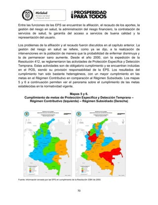 Entre las funciones de las EPS se encuentran la afiliación, el recaudo de los aportes, la
gestión del riesgo en salud, la administración del riesgo financiero, la contratación de
servicios de salud, la garantía del acceso a servicios de buena calidad y la
representación del usuario.
Los problemas de la afiliación y el recaudo fueron discutidos en el capítulo anterior. La
gestión del riesgo en salud se refiere, como ya se dijo, a la realización de
intervenciones en la población de manera que la probabilidad de enfermar disminuya y
la de permanecer sano aumente. Desde el año 2000, con la expedición de la
Resolución 412, se reglamentaron las actividades de Protección Específica y Detección
Temprana. Estas actividades son de obligatorio cumplimiento y se encuentran incluidas
en el POS, siendo su provisión responsabilidad de la EPS. Los resultados del
cumplimiento han sido bastante heterogéneos, con un mayor cumplimiento en las
metas en el Régimen Contributivo en comparación al Régimen Subsidiado. Los mapas
5 y 6 a continuación permiten ver el panorama sobre el cumplimiento de las metas
establecidas en la normatividad vigente.
Mapas 5 y 6.
Cumplimiento de metas de Protección Específica y Detección Temprana –
Régimen Contributivo (Izquierda) – Régimen Subsidiado (Derecha)

Fuente: Información enviada por las EPS en cumplimiento de la Resolución 3384 de 2000.

70

 
