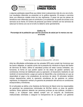o algunas patologías específicas que deben tener evaluaciones más de una vez al año.
Los resultados obtenidos se presentan en la gráfica siguiente. El acceso a servicios
tiene una diferencia notable entre los dos regímenes. A pesar de que los planes de
beneficios eran diferentes para el contributivo y el subsidiado, la puerta de acceso a los
servicios es la misma. El número de personas que tienen contacto con los servicios de
salud por lo menos una vez en el año no debería variar grandemente.

Gráfica 16.
Porcentaje de la población que usó los servicios de salud por lo menos una vez
en el año

Fuente: Base de datos Estudio de Suficiencia POS – UPC 2012.

Ante las dificultades enfrentadas por las actuales EPS para cumplir las funciones que
les fueron delgadas, el capítulo quinto de la presente ley introduce la figura del Gestor
de Servicios de Salud, define la naturaleza jurídica de estas nuevas entidades, sus
funciones, la forma en que podrán operar en las áreas de gestión sanitaria, las
condiciones mínimas de habilitación para su operación, el mecanismo mediante el cual
recibirán el reconocimiento y pago por parte de Salud-Mía y las condiciones en que se
desarrollará el pago a los prestadores de servicios de salud. El articulado también
incluye disposiciones sobre la operación simultánea de los gestores en ambos
regímenes, la integración vertical y la garantía de prestación del servicio en condiciones
excepcionales y transitorias.
En el articulado se define a los Gestores de Servicios de Salud como los responsables
de garantizar las prestaciones individuales de Mi-Plan dentro un área de gestión
sanitaria. Estos gestores deberán ser personas jurídicas ya sea públicas, privadas o
mixtas y en cualquier caso deberá cumplir con un conjunto de condiciones
institucionales orientadas a asegurar la transparencia de su gestión. Los gestores
73

 